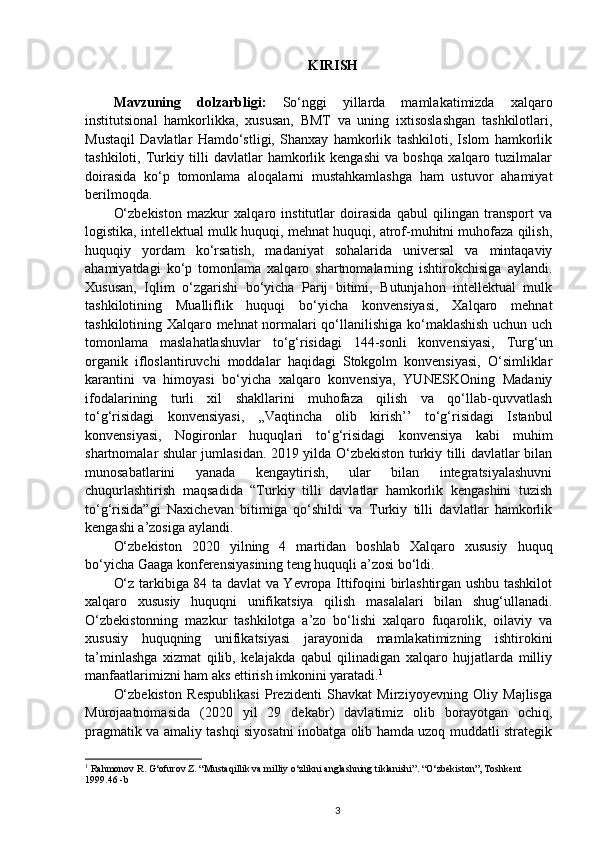 KIRISH
Mavzuning   dolzarbligi:   So‘nggi   yillarda   mamlakatimizda   xalqaro
institutsional   hamkorlikka,   xususan,   BMT   va   uning   ixtisoslashgan   tashkilotlari,
Mustaqil   Davlatlar   Hamdo‘stligi,   Shanxay   hamkorlik   tashkiloti,   Islom   hamkorlik
tashkiloti,   Turkiy   tilli   davlatlar   hamkorlik   kengashi   va   boshqa   xalqaro   tuzilmalar
doirasida   ko‘p   tomonlama   aloqalarni   mustahkamlashga   ham   ustuvor   ahamiyat
berilmoqda. 
O‘zbekiston   mazkur   xalqaro   institutlar   doirasida   qabul   qilingan   transport   va
logistika, intellektual mulk huquqi, mehnat huquqi, atrof-muhitni muhofaza qilish,
huquqiy   yordam   ko‘rsatish,   madaniyat   sohalarida   universal   va   mintaqaviy
ahamiyatdagi   ko‘p   tomonlama   xalqaro   shartnomalarning   ishtirokchisiga   aylandi.
Xususan,   Iqlim   o‘zgarishi   bo‘yicha   Parij   bitimi,   Butunjahon   intellektual   mulk
tashkilotining   Mualliflik   huquqi   bo‘yicha   konvensiyasi,   Xalqaro   mehnat
tashkilotining Xalqaro mehnat normalari qo‘llanilishiga ko‘maklashish uchun uch
tomonlama   maslahatlashuvlar   to‘g‘risidagi   144-sonli   konvensiyasi,   Turg‘un
organik   ifloslantiruvchi   moddalar   haqidagi   Stokgolm   konvensiyasi,   O‘simliklar
karantini   va   himoyasi   bo‘yicha   xalqaro   konvensiya,   YUNESKOning   Madaniy
ifodalarining   turli   xil   shakllarini   muhofaza   qilish   va   qo‘llab-quvvatlash
to‘g‘risidagi   konvensiyasi,   ,,Vaqtincha   olib   kirish’’   to‘g‘risidagi   Istanbul
konvensiyasi,   Nogironlar   huquqlari   to‘g‘risidagi   konvensiya   kabi   muhim
shartnomalar shular jumlasidan. 2019 yilda O‘zbekiston turkiy tilli davlatlar bilan
munosabatlarini   yanada   kengaytirish,   ular   bilan   integratsiyalashuvni
chuqurlashtirish   maqsadida   “Turkiy   tilli   davlatlar   hamkorlik   kengashini   tuzish
to‘g‘risida”gi   Naxichevan   bitimiga   qo‘shildi   va   Turkiy   tilli   davlatlar   hamkorlik
kengashi a’zosiga aylandi.
O‘zbekiston   2020   yilning   4   martidan   boshlab   Xalqaro   xususiy   huquq
bo‘yicha Gaaga konferensiyasining teng huquqli a’zosi bo‘ldi. 
O‘z tarkibiga 84 ta davlat va Yevropa Ittifoqini birlashtirgan ushbu tashkilot
xalqaro   xususiy   huquqni   unifikatsiya   qilish   masalalari   bilan   shug‘ullanadi.
O‘zbekistonning   mazkur   tashkilotga   a’zo   bo‘lishi   xalqaro   fuqarolik,   oilaviy   va
xususiy   huquqning   unifikatsiyasi   jarayonida   mamlakatimizning   ishtirokini
ta’minlashga   xizmat   qilib,   kelajakda   qabul   qilinadigan   xalqaro   hujjatlarda   milliy
manfaatlarimizni ham aks ettirish imkonini yaratadi. 1
O‘zbekiston   Respublikasi   Prezidenti   Shavkat   Mirziyoyevning   Oliy   Majlisga
Murojaatnomasida   (2020   yil   29   dekabr)   davlatimiz   olib   borayotgan   ochiq,
pragmatik va amaliy tashqi siyosatni inobatga olib hamda uzoq muddatli strategik
1
  Rahmonov R. G‘ofurov Z. “Mustaqillik va milliy o‘zlikni anglashning tiklanishi”. “O‘zbekiston”, Toshkent 
1999.46 -b
3 