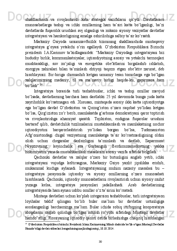 shakllantirish   va   rivojlantirish   kabi   strategik   vazifalarni   qo‘ydi.   Davlatlararo
munosabatlarga   tashqi   va   ichki   omillarning   ham   ta’siri   katta   bo‘lganligi,   ba’zi
davlatlarda fuqarolik urushlari avj olganligi va xokazo siyosiy vaziyatlar davlatlar
integratsiyasi va hamkorligining amalga oshirilishiga salbiy ta’sir ko‘rsatdi. 
Markaziy   Osiyoda   umumxavfsizlik   tizimining   shakllanishida   mintaqaviy
integratsiya   g‘oyasi   yetakchi   o‘rin   egallaydi.   O‘zbekiston   Respublikasi   Birinchi
prezidenti   I.A.Karimov   ta’kidlaganidek:   “Markaziy   Osiyodagi   integratsiyani   biz
hududiy   birlik,   kommunikatsiyalar,   iqtisodiyotning   asosiy   va   yetakchi   tarmoqlari
mushtarakligi,   suv   xo‘jaligi   va   energetika   obe’ktlarini   birgalashib   ishlatish,
energiya   zahiralari   bilan   ta’minlash   ehtiyoji   taqozo   etgan   obe’ktiv   zarurat,   deb
hisoblaymiz.   Bir-biriga   chirmashib   ketgan   umumiy   teran   tomirlarga   ega   bo‘lgan
xalqlarimizning   madaniy,   til   va   ma’naviy   birligi   haqida-ku,   gapirmasa   ham
bo‘ladi”. 26
Integratsiya   borasida   turli   tashabbuslar,   ichki   va   tashqi   omillar   mavjud
bo‘lsada,   davlatlarning   barchasi   ham   dastlabki   25   yil   davomida   bunga   juda   katta
xayrihohlik ko‘rsatmagan  edi. Xususan,  mintaqada  asosiy  ikki  katta iqtisodiyotga
ega   bo‘lgan   davlat   O‘zbekiston   va   Qozog‘iston   o‘zaro   raqobat   yo‘lidan   ketgan
bo‘lsa, Qirg‘iziston zo‘r berib, mamlakatda g‘arbona demokratiyani qaror toptirish
va   rivojlantirishga   ahamiyat   qaratdi.   Tojikiston,   endigina   fuqarolar   urushini
bartaraf   qilib,   davlatchilik   tuzilmalarini   mustahkamlash   va   mamlakatning   nochor
iqtisodiyotini   barqarorlashtirish   yo‘lidan   borgan   bo‘lsa,   Turkmaniston
Afg‘onistondagi   chigal   vaziyatning   mamlakatga   ta’sir   ko‘rsatmasligining   oldini
olish   uchun   chegaralar   daxlsizligini   ta’minlash   va   dastlab,   Saparmurat
Niyozovning,   keyinchalik   esa   Gurbanguli   Berdimuxamedovning   yakka
hokimiyatini yanada mustahkamlash masalasini asosiy vazifa sifatida belgiladi. 
Qachonki   davlatlar   va   xalqlar   o‘zaro   bir   butunligini   anglab   yetib,   ichki
integratsiyani   vujudga   keltirsagina,   Markaziy   Osiyo   yaxlit   jipslikka   erishib,
mukammal   kuchga   aylanadi.   Integratsiyaning   muhim   nazariy   masalasi   bu   –
integratsiya   jarayonida   iqtisodiy   va   siyosiy   omillarning   o‘zaro   munosabati
hisoblanadi. Qachonki, iqtisodiy munosabatlarni rivojlantirish uchun siyosiy muhit
yuzaga   kelsa,   integratsiya   jarayonlari   jadallashadi.   Arab   davlatlarining
integratsiyasida ham aynan ushbu omillar o‘z ta’sirini ko‘rsatadi.
Mintaqa davlatlari uchun ko‘plab integarsion tashabbuslar, turli integratsiyaon
loyihalar   taklif   qilingan   bo‘lib   bular   ma’lum   bir   davlatlar   ustunligiga
asoslanganligi   barchamizga   ma’lum.   Bular   ichida   sobiq   ittifoqning   kooperatsiya
aloqalarini   saqlab   qolishga   bo‘lgan   intilish   ro‘yobi   sifatidagi   Mustaqil   davlatlar
hamdo‘stligi, Rossiyaning iqtisodiy qanoti ostida birlashishga chaqiriq hisoblangan
26
  O‘zbekiston Respublikasi birinchi Prezidenti Islom Karimovning Minsk shahrida bo‘lib o‘tgan Mustaqil Davlatlar
Hamdo‘stligi davlat rahbarlari kengashining majlisidagi nutqi, 10.10.2014.
30 