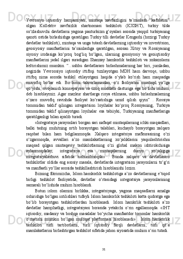 Yevrosiyo   iqtisodiy   hamjamiyati,   mintaqa   xavfsizligini   ta’minlash   “kafolatini”
olgan   Kollektiv   xavfsizlik   shartnomasi   tashkiloti   (KXSHT),   turkiy   tilda
so‘zlashuvchi davlatlarni yagona panturkizm g‘oyalari asosida yaqqol turkiyaning
qanoti ostida birlashishga qaratilgan Turkiy tilli davlatlar Kengashi (hozirgi Turkiy
davlatlar tashkiloti), mintaqa va unga tutash davlatlarning iqtisodiy va investitsion,
geosiyosiy   manfaatlarini   ta’minlashga   qaratilgan,   asosan   Xitoy   va   Rossiyaning
siyosiy   irodasiga   ko‘proq   bog‘liq   bo‘lgan,   ularning   geosiyosiy   va   geoiqtisodiy
manfaatlarini   jadal   ilgari   suradigan   Shanxay   hamkorlik   tashkiloti   va   xokazolarni
keltirishimiz   mumkin.   “...ushbu   davlatlararo   birlashmalarning   har   biri,   jumladan,
negizida   Yevroosiyo   iqtisodiy   ittifoqi   tuzilayotgan   MDH   ham   darvoqe,   ushbu
ittifoq   nima   asosda   tashkil   etilayotgani   haqida   o‘ylab   ko‘rish   ham   maqsadga
muvofiq   bo‘lar   edi.   Bir-birini   takrorlamasdan,   o‘z   faoliyatini   mustaqil   yo‘lga
qo‘yishi, rivojlanish konsepsiyasi va uzoq muddatli dasturiga ega bo‘lishi muhim,
deb   hisoblaymiz.   Agar   mazkur   shartlarga   rioya   etilmasa,   ushbu   birlashmalarning
o‘zaro   muvofiq   ravishda   faoliyat   ko‘rsatishiga   umid   qilish   qiyin”   .   Rossiya
tomonidan   taklif   qilingan   integratsion   loyihalar   ko‘proq   Rossiyaning,   Turkiya
tomonidan   taklif   qilinayotgan   loyihalar   esa   tabiiyki,   Turkiyaning   manfaatlariga
qaratilganligi bilan ajralib turadi.
«Integratsiya jarayonlari borgan sari nafaqat mintaqalarning ichki maqsadlari,
balki   tashqi   muhitning   ortib   borayotgan   talablari,   kuchayib   borayotgan   xalqaro
raqobat   bilan   ham   belgilanmoqda.   Xalqaro   integratsiya   mafkurasining   o‘zi
o‘zgarmoqda,   avvallari   a’zo   mamlakatlarning   xo‘jaliklarini   yaqinlashtirishni
maqsad   qilgan   mintaqaviy   tashkilotlarning   o‘zi   global   makon   ishtirokchisiga
aylanmoqdalar,   integratsiya   esa   mintaqalarning   dunyo   xo‘jaligiga
integratsiyalashuvi   sifatida   tushunilmoqda»   .   Bunda   xalqaro   va   davlatlararo
tashkilotlar   oldida   eng  asosiy   masala,   davlatlarda   integratsion   jarayonlarni   to‘g‘ri
va manfaatli yo‘llar asosida tashkillashtirish hisoblanishi lozim.
Bizning  fikrimizcha,  Islom   hamkorlik  tashkilotiga  a’zo davlatlarning  e’tiqod
birligi   tashkilot   faoliyatida,   davlatlar   o‘rtasidagi   integratsiya   jarayonlarining
samarali bo‘lishida muhim hisoblandi.
Butun   islom   olamini   birlikka,   integratsiyaga,   yagona   maqsadlarni   amalga
oshirishga bo‘lgan intilishlari tufayli Islom hamkorlik tashkiloti katta qudratga ega
bo‘lib   borayotgan   tashkilotlardan   hisoblanadi.   Islom   hamkrlik   tashkiloti   a’zo
davlatlar   hamjihatligi,   integratsiyasi   borasida   yetakchi   o‘rin   egallamoqda.   «IHT
iqtisodiy, madaniy  va  boshqa  masalalar   bo‘yicha  manfaatdor  tomonlar  hamkorlik
o‘rnatishi   mumkin   bo‘lgan   muloqat   platformasi   hisoblanadi»   .   Islom   hamkorlik
tashkiloti   turli   tartibotlarni,   turli   iqtisodiy   farqli   davlatlarni,   turli   qit’a
mamlakatlarini birlashtirgan tashkilot sifatida jahon siyosatida muhim o‘rin tutadi.
31