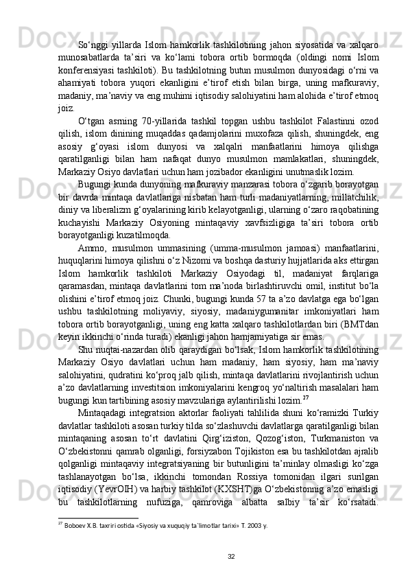 So‘nggi   yillarda   Islom   hamkorlik   tashkilotining   jahon   siyosatida   va   xalqaro
munosabatlarda   ta’siri   va   ko‘lami   tobora   ortib   bormoqda   (oldingi   nomi   Islom
konferensiyasi tashkiloti). Bu tashkilotning butun musulmon dunyosidagi o‘rni va
ahamiyati   tobora   yuqori   ekanligini   e’tirof   etish   bilan   birga,   uning   mafkuraviy,
madaniy, ma’naviy va eng muhimi iqtisodiy salohiyatini ham alohida e’tirof etmoq
joiz. 
O‘tgan   asrning   70-yillarida   tashkil   topgan   ushbu   tashkilot   Falastinni   ozod
qilish,   islom   dinining   muqaddas   qadamjolarini   muxofaza   qilish,   shuningdek,   eng
asosiy   g‘oyasi   islom   dunyosi   va   xalqalri   manfaatlarini   himoya   qilishga
qaratilganligi   bilan   ham   nafaqat   dunyo   musulmon   mamlakatlari,   shuningdek,
Markaziy Osiyo davlatlari uchun ham jozibador ekanligini unutmaslik lozim.
Bugungi kunda dunyoning mafkuraviy manzarasi tobora o‘zgarib borayotgan
bir  davrda mintaqa davlatlariga nisbatan  ham  turli  madaniyatlarning, millatchilik,
diniy va liberalizm g‘oyalarining kirib kelayotganligi, ularning o‘zaro raqobatining
kuchayishi   Markaziy   Osiyoning   mintaqaviy   xavfsizligiga   ta’siri   tobora   ortib
borayotganligi kuzatilmoqda. 
Ammo,   musulmon   ummasining   (umma-musulmon   jamoasi)   manfaatlarini,
huquqlarini himoya qilishni o‘z Nizomi va boshqa dasturiy hujjatlarida aks ettirgan
Islom   hamkorlik   tashkiloti   Markaziy   Osiyodagi   til,   madaniyat   farqlariga
qaramasdan, mintaqa  davlatlarini  tom  ma’noda birlashtiruvchi  omil, institut  bo‘la
olishini e’tirof etmoq joiz. Chunki, bugungi kunda 57 ta a’zo davlatga ega bo‘lgan
ushbu   tashkilotning   moliyaviy,   siyosiy,   madaniygumanitar   imkoniyatlari   ham
tobora ortib borayotganligi, uning eng katta xalqaro tashkilotlardan biri (BMTdan
keyin ikkinchi o‘rinda turadi) ekanligi jahon hamjamiyatiga sir emas. 
Shu nuqtai-nazardan olib qaraydigan bo‘lsak, Islom hamkorlik tashkilotining
Markaziy   Osiyo   davlatlari   uchun   ham   madaniy,   ham   siyosiy,   ham   ma’naviy
salohiyatini, qudratini ko‘proq jalb qilish, mintaqa davlatlarini rivojlantirish uchun
a’zo davlatlarning investitsion imkoniyalarini kengroq yo‘naltirish masalalari ham
bugungi kun tartibining asosiy mavzulariga aylantirilishi lozim. 27
 
Mintaqadagi   integratsion   aktorlar   faoliyati   tahlilida   shuni   ko‘ramizki   Turkiy
davlatlar tashkiloti asosan turkiy tilda so‘zlashuvchi davlatlarga qaratilganligi bilan
mintaqaning   asosan   to‘rt   davlatini   Qirg‘iziston,   Qozog‘iston,   Turkmaniston   va
O‘zbekistonni qamrab olganligi, forsiyzabon Tojikiston esa bu tashkilotdan ajralib
qolganligi   mintaqaviy   integratsiyaning   bir   butunligini   ta’minlay   olmasligi   ko‘zga
tashlanayotgan   bo‘lsa,   ikkinchi   tomondan   Rossiya   tomonidan   ilgari   surilgan
iqtisodiy (YevrOIH) va harbiy tashkilot (KXSHT)ga O‘zbekistonnig a’zo emasligi
bu   tashkilotlarning   nufuziga,   qamroviga   albatta   salbiy   ta’sir   ko‘rsatadi.
27
  Boboev X.B. taxriri ostida «Siyosiy va xuquqiy ta`limotlar tarixi» T. 2003 y.
32 