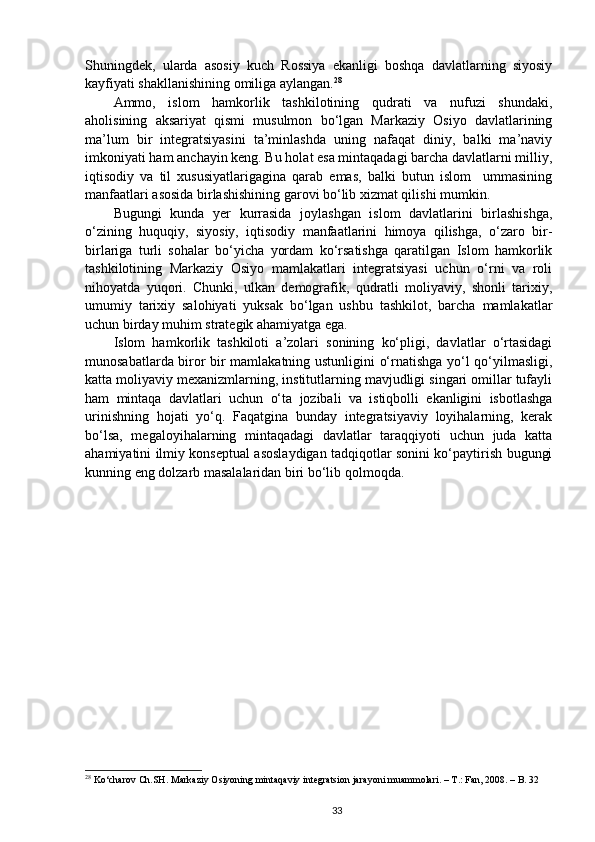 Shuningdek,   ularda   asosiy   kuch   Rossiya   ekanligi   boshqa   davlatlarning   siyosiy
kayfiyati shakllanishining omiliga aylangan. 28
Ammo,   islom   hamkorlik   tashkilotining   qudrati   va   nufuzi   shundaki,
aholisining   aksariyat   qismi   musulmon   bo‘lgan   Markaziy   Osiyo   davlatlarining
ma’lum   bir   integratsiyasini   ta’minlashda   uning   nafaqat   diniy,   balki   ma’naviy
imkoniyati ham anchayin keng. Bu holat esa mintaqadagi barcha davlatlarni milliy,
iqtisodiy   va   til   xususiyatlarigagina   qarab   emas,   balki   butun   islom     ummasining
manfaatlari asosida birlashishining garovi bo‘lib xizmat qilishi mumkin.
Bugungi   kunda   yer   kurrasida   joylashgan   islom   davlatlarini   birlashishga,
o‘zining   huquqiy,   siyosiy,   iqtisodiy   manfaatlarini   himoya   qilishga,   o‘zaro   bir-
birlariga   turli   sohalar   bo‘yicha   yordam   ko‘rsatishga   qaratilgan   Islom   hamkorlik
tashkilotining   Markaziy   Osiyo   mamlakatlari   integratsiyasi   uchun   o‘rni   va   roli
nihoyatda   yuqori.   Chunki,   ulkan   demografik,   qudratli   moliyaviy,   shonli   tarixiy,
umumiy   tarixiy   salohiyati   yuksak   bo‘lgan   ushbu   tashkilot,   barcha   mamlakatlar
uchun birday muhim strategik ahamiyatga ega. 
Islom   hamkorlik   tashkiloti   a’zolari   sonining   ko‘pligi,   davlatlar   o‘rtasidagi
munosabatlarda biror bir mamlakatning ustunligini o‘rnatishga yo‘l qo‘yilmasligi,
katta moliyaviy mexanizmlarning, institutlarning mavjudligi singari omillar tufayli
ham   mintaqa   davlatlari   uchun   o‘ta   jozibali   va   istiqbolli   ekanligini   isbotlashga
urinishning   hojati   yo‘q.   Faqatgina   bunday   integratsiyaviy   loyihalarning,   kerak
bo‘lsa,   megaloyihalarning   mintaqadagi   davlatlar   taraqqiyoti   uchun   juda   katta
ahamiyatini ilmiy konseptual asoslaydigan tadqiqotlar sonini ko‘paytirish bugungi
kunning eng dolzarb masalalaridan biri bo‘lib qolmoqda. 
28
  Ko‘charov Ch.SH. Markaziy Osiyoning mintaqaviy integratsion jarayoni muammolari. – T.: Fan, 2008. – B. 32
33 