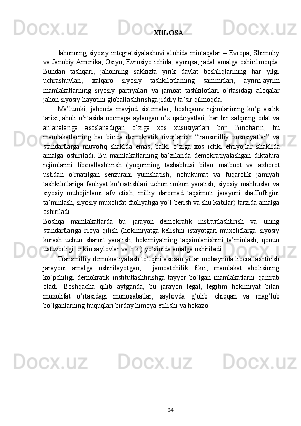 XULOSA
Jahonning siyosiy integratsiyalashuvi  alohida mintaqalar – Evropa, Shimoliy
va Janubiy Amerika, Osiyo, Evrosiyo ichida, ayniqsa, jadal amalga oshirilmoqda.
Bundan   tashqari,   jahonning   sakkizta   yirik   davlat   boshliqlarining   har   yilgi
uchrashuvlari,   xalqaro   siyosiy   tashkilotlarning   sammitlari,   ayrim-ayrim
mamlakatlarning   siyosiy   partiyalari   va   jamoat   tashkilotlari   o‘rtasidagi   aloqalar
jahon siyosiy hayotini globallashtirishga jiddiy ta’sir qilmoqda.
Ma’lumki,   jahonda   mavjud   sistemalar,   boshqaruv   rejimlarining   ko‘p   asrlik
tarixi, aholi o‘rtasida normaga aylangan o‘z qadriyatlari, har bir xalqning odat va
an’analariga   asoslanadigan   o‘ziga   xos   xususiyatlari   bor.   Binobarin,   bu
mamlakatlarning   har   birida   demokratik   rivojlanish   “transmilliy   xususiyatlar”   va
standartlarga   muvofiq   shaklda   emas,   balki   o‘ziga   xos   ichki   ehtiyojlar   shaklida
amalga   oshiriladi.   Bu   mamlakatlarning   ba’zilarida   demokratiyalashgan   diktatura
rejimlarini   liberallashtirish   (yuqorining   tashabbusi   bilan   matbuot   va   axborot
ustidan   o‘rnatilgan   senzurani   yumshatish,   nohukumat   va   fuqarolik   jamiyati
tashkilotlariga   faoliyat   ko‘rsatishlari   uchun   imkon   yaratish,   siyosiy   mahbuslar   va
siyosiy   muhojirlarni   afv   etish,   milliy   daromad   taqsimoti   jarayoni   shaffofligini
ta’minlash, siyosiy muxolifat faoliyatiga yo‘l berish va shu kabilar) tarzida amalga
oshiriladi.
Boshqa   mamlakatlarda   bu   jarayon   demokratik   institutlashtirish   va   uning
standartlariga   rioya   qilish   (hokimiyatga   kelishni   istayotgan   muxoliflarga   siyosiy
kurash   uchun   sharoit   yaratish,   hokimiyatning   taqsimlanishini   ta’minlash,   qonun
ustuvorligi, erkin saylovlar va h.k.) yo‘sinida amalga oshiriladi. 
Transmilliy demokratiyalash to‘lqini asosan yillar mobaynida liberallashtirish
jarayoni   amalga   oshirilayotgan,     jamoatchilik   fikri,   mamlakat   aholisining
ko‘pchiligi   demokratik   institutlashtirishga   tayyor   bo‘lgan   mamlakatlarni   qamrab
oladi.   Boshqacha   qilib   aytganda,   bu   jarayon   legal,   legitim   hokimiyat   bilan
muxolifat   o‘rtasidagi   munosabatlar,   saylovda   g‘olib   chiqqan   va   mag‘lub
bo‘lganlarning huquqlari birday himoya etilishi va hokazo.
34 