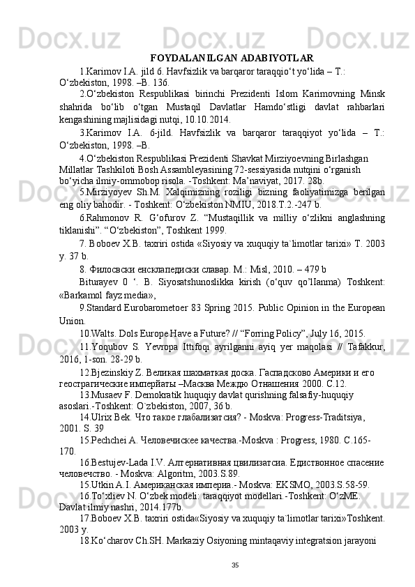 FOYDALANILGAN ADABIYOTLAR
1.Karimov I.A.  jild   6. Havfsizlik va barqaror taraqqio‘t yo‘lida – T.: 
O‘zbekiston, 1998. –B. 136.
2.O‘zbekiston   Respublikasi   birinchi   Prezidenti   Islom   Karimovning   Minsk
shahrida   bo‘lib   o‘tgan   Mustaqil   Davlatlar   Hamdo‘stligi   davlat   rahbarlari
kengashining majlisidagi nutqi, 10.10.2014.
3.Karimov   I.A.   6-jild .   Havfsizlik   va   barqaror   taraqqiyot   yo‘lida   –   T.:
O‘zbekiston, 1998. –B. 
4. O‘zbekiston Respublikasi Prezidenti Shavkat Mirziyoevning Birlashgan 
Millatlar Tashkiloti Bosh Assambleyasining 72-sessiyasida nutqini o‘rganish 
bo‘yicha ilmiy-ommobop risola. -Toshkent: Ma’naviyat, 2017. 28b.
5.Mirziyoyev   Sh.M.   Xalqimizning   roziligi   bizning   faoliyatimizga   berilgan
eng oliy bahodir. - Toshkent: O‘zbekiston NMIU, 2018.T.2.-247 b.
6 .Rahmonov   R.   G‘ofurov   Z.   “Mustaqillik   va   milliy   o‘zlikni   anglashning
tiklanishi”. “O‘zbekiston”, Toshkent 1999.
7.   Boboev X.B. taxriri ostida «Siyosiy va xuquqiy ta`limotlar tarixi» T. 2003
y. 37 b.
8. Филосвски енсклапедиски славар. M.: Misl, 2010. – 479 b
Biturayev   0   ‘.   В .   Siyosatshunoslikka   kirish   (o‘quv   qo’lIanma)   Toshkent:
«Barkamol fayz media», 
9.Standard Eurobarometoer 83 Spring 2015. Public Opinion in the European
Union.
10.Walts. Dols Europe Have a Future? // “Forring Policy”, July 16, 2015.
11.Yoqubov   S.   Yevropa   Ittıfoqı   а yrilganni   ayiq   yer   maqolasi   //   Tafakkur,
2016, 1-son.  28-29  b .
12.Bjezinskiy Z.  Великая шахматкая доска .  Гаспадсково Америки и его 
геострагические имперйаты –Масква Междю Отнашения  2000. С.12.
13.Musaev F. Demokratik huquqiy davlat qurishning falsafiy-huquqiy 
asoslari.-Toshkent: O`zbekiston, 2007, 36 b.
14.Ulrix Bek. Что такое глабализатсия? - Moskva: Progress-Traditsiya, 
2001. S. 39 
15.Pechchei A. Человечискее качества.-Moskva : Progress, 1980. С.165-
170.
16.Bestujev-Lada I.V. Алтернативная цвилизатсиа.  Едиствонное спасение
человечство . - Moskva: Algoritm, 2003.S.89.
15.Utkin A.I.  Американская империа .- Moskva: EKSMO, 2003.S.58-59.
16. To‘xliev N. O‘zbek modeli: taraqqiyot modellari.-Toshkent: O‘zME. 
Davlat ilmiy nashri, 2014.177b.
17.Boboev X.B. taxriri ostida«Siyosiy va xuquqiy ta`limotlar tarixi»Toshkent.
2003 y.
18. Ko‘charov Ch.SH. Markaziy Osiyoning mintaqaviy integratsion jarayoni 
35 