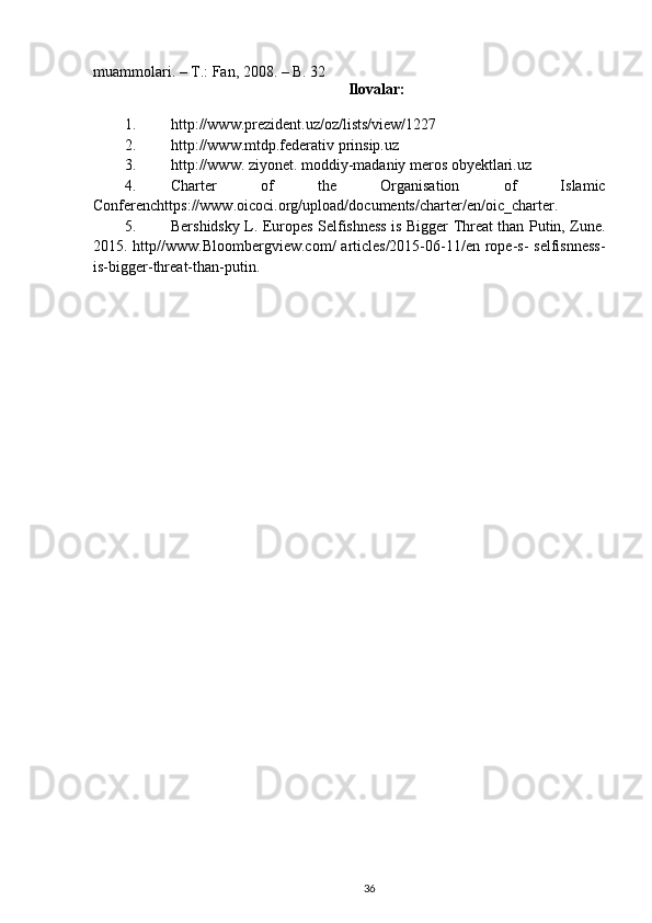 muammolari. – T.: Fan, 2008. – B. 32
Ilovalar:
1. http://www.prezident.uz/oz/lists/view/1227
2. http://www.mtdp.federativ prinsip.uz 
3. http://www. ziyonet. moddiy-madaniy meros obyektlari.uz
4. Charter   of   the   Organisation   of   Islamic
Conferenchttps://www.oicoci.org/upload/documents/charter/en/oic_charter.
5. Bershidsky L. Europes Selfishness is Bigger Threat than Putin, Zune.
2015. http//www.Bloombergview.com/  articles/2015-06-11/en rope-s-  selfisnness-
is-bigger-threat-than-putin .
36