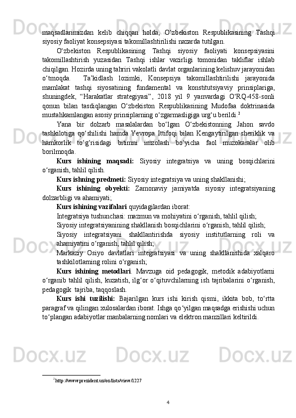 maqsadlarimizdan   kelib   chiqqan   holda,   O‘zbekiston   Respublikasining   Tashqi
siyosiy faoliyat konsepsiyasi takomillashtirilishi nazarda tutilgan. 
O‘zbekiston   Respublikasining   Tashqi   siyosiy   faoliyati   konsepsiyasini
takomillashtirish   yuzasidan   Tashqi   ishlar   vazirligi   tomonidan   takliflar   ishlab
chiqilgan. Hozirda uning tahriri vakolatli davlat organlarining kelishuv jarayonidan
o‘tmoqda.     Ta’kidlash   lozimki,   Konsepsiya   takomillashtirilishi   jarayonida
mamlakat   tashqi   siyosatining   fundamental   va   konstitutsiyaviy   prinsiplariga,
shuningdek,   “Harakatlar   strategiyasi”,   2018   yil   9   yanvardagi   O‘RQ-458-sonli
qonun   bilan   tasdiqlangan   O‘zbekiston   Respublikasining   Mudofaa   doktrinasida
mustahkamlangan asosiy prinsiplarning o‘zgarmasligiga urg‘u berildi. 2
Yana   bir   dolzarb   masalalardan   bo‘lgan   O‘zbekistonning   Jahon   savdo
tashkilotiga   qo‘shilishi   hamda   Yevropa   Ittifoqi   bilan   Kengaytirilgan   sheriklik   va
hamkorlik   to‘g‘risidagi   bitimni   imzolash   bo‘yicha   faol   muzokaralar   olib
borilmoqda.
Kurs   ishining   maqsadi:   Siyosiy   integratsiya   va   uning   bosqichlari ni
o rganish, tahlil qilish.ʻ
Kurs ishning  predmeti:  Siyosiy integratsiya va uning shakllanishi ;
Kurs   ishining   obyekti:   Zamonaviy   jamiyatda   siyosiy   integratsiyaning
dolzarbligi va ahamiyati ;
Kurs ishining  vazifalari  quyidagilardan iborat:
Integratsiya tushunchasi: mazmun va mohiyati ni  o rganish, tahlil qilish;	
ʻ
Siyosiy integratsiyanining shakllanish bosqichlari ni  o rganish, tahlil qilish;	
ʻ
Siyosiy   integratsiyani   shakllantirishda   siyosiy   institutlarning   roli   va
ahamiyati ni  o rganish, tahlil qilish;	
ʻ
Markaziy   Osiyo   davlatlari   integratsiyasi   va   uning   shakllanishida   xalqaro
tashkilotlarning roli ni o‘rganish;
Kurs   ishining   metodlari .   Mavzuga   oid   pedagogik,   metodik   adabiyotlarni
o rganib   tahlil   qilish,   kuzatish,   ilg or   o qituvchilarning   ish   tajribalarini   o rganish,	
ʻ ʻ ʻ ʻ
pedagogik  tajriba, taqqoslash.
Kurs   ishi   tuzilishi:   Bajarilgan   kurs   ishi   kirish   qismi,   ikkita   bob,   to‘rtta
paragraf va qilingan xulosalardan iborat. Ishga qo yilgan maqsadga erishishi uchun	
ʻ
to plangan adabiyotlar manbalarning nomlari va elektron manzillari keltirildi.	
ʻ
2
  http://www.prezident.uz/oz/lists/view/1227
4 