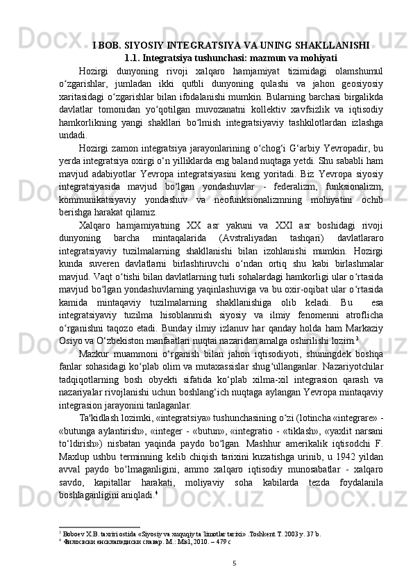 I BOB. SIYOSIY INTEGRATSIYA VA UNING SHAKLLANISHI
1.1. Integratsiya tushunchasi: mazmun va mohiyati
Hozirgi   dunyoning   rivoji   xalqaro   hamjamiyat   tizimidagi   olamshumul
o zgarishlar,   jumladan   ikki   qutbli   dunyoning   qulashi   va   jahon   geosiyosiyʻ
xaritasidagi o zgarishlar bilan ifodalanishi mumkin. Bularning barchasi birgalikda	
ʻ
davlatlar   tomonidan   yo qotilgan   muvozanatni   kollektiv   xavfsizlik   va   iqtisodiy	
ʻ
hamkorlikning   yangi   shakllari   bo lmish   integratsiyaviy   tashkilotlardan   izlashga	
ʻ
undadi.
Hozirgi   zamon   integratsiya   jarayonlarining   o chog‘i   G‘arbiy   Yevropadir,   bu	
ʻ
yerda integratsiya oxirgi o‘n yilliklarda eng baland nuqtaga yetdi. Shu sababli ham
mavjud   adabiyotlar   Yevropa   integratsiyasini   keng   yoritadi.   Biz   Yevropa   siyosiy
integratsiyasida   mavjud   bo lgan   yondashuvlar   -   federalizm,   funksionalizm,	
ʻ
kommunikatsiyaviy   yondashuv   va   neofunksionalizmning   mohiyatini   ochib
berishga harakat qilamiz.
Xalqaro   hamjamiyatning   XX   asr   yakuni   va   XXI   asr   boshidagi   rivoji
dunyoning   barcha   mintaqalarida   (Avstraliyadan   tashqari)   davlatlararo
integratsiyaviy   tuzilmalarning   shakllanishi   bilan   izohlanishi   mumkin.   Hozirgi
kunda   suveren   davlatlarni   birlashtiruvchi   o ndan   ortiq   shu   kabi   birlashmalar	
ʻ
mavjud. Vaqt o tishi bilan davlatlarning turli sohalardagi hamkorligi ular o rtasida	
ʻ ʻ
mavjud bo lgan yondashuvlarning yaqinlashuviga va bu oxir-oqibat ular o rtasida	
ʻ ʻ
kamida   mintaqaviy   tuzilmalarning   shakllanishiga   olib   keladi.   Bu     esa
integratsiyaviy   tuzilma   hisoblanmish   siyosiy   va   ilmiy   fenomenni   atroflicha
o rganishni   taqozo   etadi.   Bunday   ilmiy   izlanuv   har   qanday   holda   ham   Markaziy	
ʻ
Osiyo va O‘zbekiston manfaatlari nuqtai nazaridan amalga oshirilishi lozim. 3
Mazkur   muammoni   o‘rganish   bilan   jahon   iqtisodiyoti,   shuningdek   boshqa
fanlar sohasidagi  ko plab olim va mutaxassislar  shug ullanganlar. Nazariyotchilar	
ʻ ʻ
tadqiqotlarning   bosh   obyekti   sifatida   ko‘plab   xilma-xil   integrasion   qarash   va
nazariyalar rivojlanishi uchun boshlang‘ich nuqtaga aylangan Yevropa mintaqaviy
integrasion jarayonini tanlaganlar.
Ta'kidlash lozimki, «integratsiya» tushunchasining o zi (lotincha «integrare» -	
ʻ
«butunga   aylantirish»,   «integer   -   «butun»,   «integratio   -   «tiklash»,   «yaxlit   narsani
to‘ldirish»)   nisbatan   yaqinda   paydo   bo lgan.   Mashhur   amerikalik   iqtisodchi   F.	
ʻ
Maxlup   ushbu   terminning   kelib   chiqish   tarixini   kuzatishga   urinib,   u   1942   yildan
avval   paydo   bo lmaganligini,   ammo   xalqaro   iqtisodiy   munosabatlar   -   xalqaro	
ʻ
savdo,   kapitallar   harakati,   moliyaviy   soha   kabilarda   tezda   foydalanila
boshlaganligini aniqladi. 4
3
  Boboev X.B. taxriri ostida «Siyosiy va xuquqiy ta`limotlar tarixi» .Toshkent T. 2003 y. 37 b.
4
  Филосвски енсклапедиски славар.  M .:  Misl , 2010. – 479 с
5 