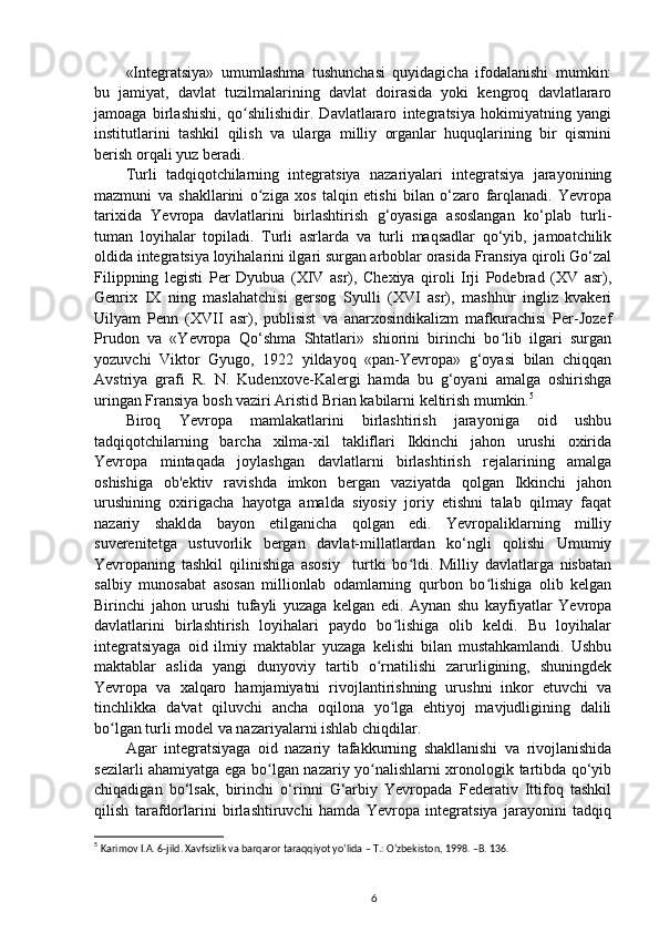 «Integratsiya»   umumlashma   tushunchasi   quyidagicha   ifodalanishi   mumkin:
bu   jamiyat,   davlat   tuzilmalarining   davlat   doirasida   yoki   kengroq   davlatlararo
jamoaga   birlashishi,   qo shilishidir.   Davlatlararo   integratsiya   hokimiyatning   yangiʻ
institutlarini   tashkil   qilish   va   ularga   milliy   organlar   huquqlarining   bir   qismini
berish orqali yuz beradi.
Turli   tadqiqotchilarning   integratsiya   nazariyalari   integratsiya   jarayonining
mazmuni   va   shakllarini   o ziga   xos   talqin   etishi   bilan   o‘zaro   farqlanadi.   Yevropa	
ʻ
tarixida   Yevropa   davlatlarini   birlashtirish   g‘oyasiga   asoslangan   ko‘plab   turli-
tuman   loyihalar   topiladi.   Turli   asrlarda   va   turli   maqsadlar   qo‘yib,   jamoatchilik
oldida integratsiya loyihalarini ilgari surgan arboblar orasida Fransiya qiroli Go‘zal
Filippning   legisti   Per   Dyubua   (XIV   asr),   Chexiya   qiroli   Irji   Podebrad   (XV   asr),
Genrix   IX   ning   maslahatchisi   gersog   Syulli   (XVI   asr),   mashhur   ingliz   kvakeri
Uilyam   Penn   (XVII   asr),   publisist   va   anarxosindikalizm   mafkurachisi   Per-Jozef
Prudon   va   «Yevropa   Qo‘shma   Shtatlari»   shiorini   birinchi   bo lib   ilgari   surgan	
ʻ
yozuvchi   Viktor   Gyugo,   1922   yildayoq   «pan-Yevropa»   g‘oyasi   bilan   chiqqan
Avstriya   grafi   R.   N.   Kudenxove-Kalergi   hamda   bu   g‘oyani   amalga   oshirishga
uringan Fransiya bosh vaziri Aristid Brian kabilarni keltirish mumkin. 5
Biroq   Yevropa   mamlakatlarini   birlashtirish   jarayoniga   oid   ushbu
tadqiqotchilarning   barcha   xilma-xil   takliflari   Ikkinchi   jahon   urushi   oxirida
Yevropa   mintaqada   joylashgan   davlatlarni   birlashtirish   rejalarining   amalga
oshishiga   ob'ektiv   ravishda   imkon   bergan   vaziyatda   qolgan   Ikkinchi   jahon
urushining   oxirigacha   hayotga   amalda   siyosiy   joriy   etishni   talab   qilmay   faqat
nazariy   shaklda   bayon   etilganicha   qolgan   edi.   Yevropaliklarning   milliy
suverenitetga   ustuvorlik   bergan   davlat-millatlardan   ko‘ngli   qolishi   Umumiy
Yevropaning   tashkil   qilinishiga   asosiy     turtki   bo ldi.   Milliy   davlatlarga   nisbatan	
ʻ
salbiy   munosabat   asosan   millionlab   odamlarning   qurbon   bo lishiga   olib   kelgan	
ʻ
Birinchi   jahon   urushi   tufayli   yuzaga   kelgan   edi.   Aynan   shu   kayfiyatlar   Yevropa
davlatlarini   birlashtirish   loyihalari   paydo   bo lishiga   olib   keldi.   Bu   loyihalar	
ʻ
integratsiyaga   oid   ilmiy   maktablar   yuzaga   kelishi   bilan   mustahkamlandi.   Ushbu
maktablar   aslida   yangi   dunyoviy   tartib   o rnatilishi   zarurligining,   shuningdek	
ʻ
Yevropa   va   xalqaro   hamjamiyatni   rivojlantirishning   urushni   inkor   etuvchi   va
tinchlikka   da'vat   qiluvchi   ancha   oqilona   yo lga   ehtiyoj   mavjudligining   dalili	
ʻ
bo lgan turli model va nazariyalarni ishlab chiqdilar.	
ʻ
Agar   integratsiyaga   oid   nazariy   tafakkurning   shakllanishi   va   rivojlanishida
sezilarli ahamiyatga ega bo lgan nazariy yo nalishlarni xronologik tartibda qo‘yib	
ʻ ʻ
chiqadigan   bo‘lsak,   birinchi   o‘rinni   G‘arbiy   Yevropada   Federativ   Ittifoq   tashkil
qilish   tarafdorlarini   birlashtiruvchi   hamda   Yevropa   integratsiya   jarayonini   tadqiq
5
  Karimov I.A.  6-jild . Xavfsizlik va barqaror taraqqiyot yo‘lida – T.: O‘zbekiston, 1998. –B. 136.
6 