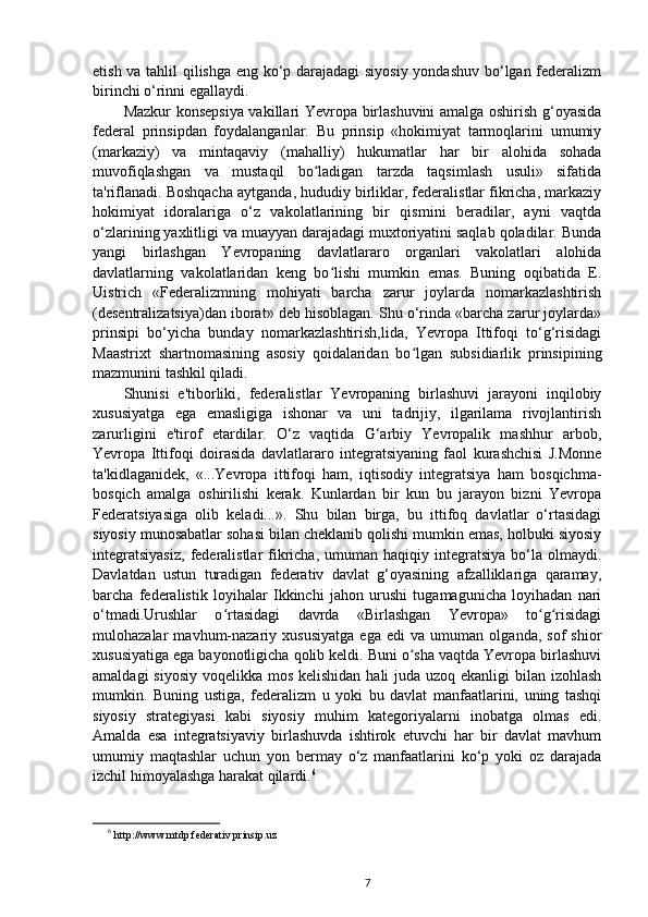 etish va tahlil qilishga eng ko‘p darajadagi  siyosiy yondashuv bo‘lgan federalizm
birinchi o‘rinni egallaydi.
Mazkur konsepsiya vakillari Yevropa birlashuvini amalga oshirish g‘oyasida
federal   prinsipdan   foydalanganlar.   Bu   prinsip   «hokimiyat   tarmoqlarini   umumiy
(markaziy)   va   mintaqaviy   (mahalliy)   hukumatlar   har   bir   alohida   sohada
muvofiqlashgan   va   mustaqil   bo ladigan   tarzda   taqsimlash   usuli»   sifatidaʻ
ta'riflanadi. Boshqacha aytganda, hududiy birliklar, federalistlar fikricha, markaziy
hokimiyat   idoralariga   o‘z   vakolatlarining   bir   qismini   beradilar,   ayni   vaqtda
o‘zlarining yaxlitligi va muayyan darajadagi muxtoriyatini saqlab qoladilar. Bunda
yangi   birlashgan   Yevropaning   davlatlararo   organlari   vakolatlari   alohida
davlatlarning   vakolatlaridan   keng   bo lishi   mumkin   emas.   Buning   oqibatida   E.	
ʻ
Uistrich   «Federalizmning   mohiyati   barcha   zarur   joylarda   nomarkazlashtirish
(desentralizatsiya)dan iborat» deb hisoblagan. Shu o‘rinda «barcha zarur joylarda»
prinsipi   bo‘yicha   bunday   nomarkazlashtirish,lida,   Yevropa   Ittifoqi   to‘g‘risidagi
Maastrixt   shartnomasining   asosiy   qoidalaridan   bo lgan   subsidiarlik   prinsipining	
ʻ
mazmunini tashkil qiladi.
Shunisi   e'tiborliki,   federalistlar   Yevropaning   birlashuvi   jarayoni   inqilobiy
xususiyatga   ega   emasligiga   ishonar   va   uni   tadrijiy,   ilgarilama   rivojlantirish
zarurligini   e'tirof   etardilar.   O‘z   vaqtida   G‘arbiy   Yevropalik   mashhur   arbob,
Yevropa   Ittifoqi   doirasida   davlatlararo   integratsiyaning   faol   kurashchisi   J.Monne
ta'kidlaganidek,   «...Yevropa   ittifoqi   ham,   iqtisodiy   integratsiya   ham   bosqichma-
bosqich   amalga   oshirilishi   kerak.   Kunlardan   bir   kun   bu   jarayon   bizni   Yevropa
Federatsiyasiga   olib   keladi...».   Shu   bilan   birga,   bu   ittifoq   davlatlar   o‘rtasidagi
siyosiy munosabatlar sohasi bilan cheklanib qolishi mumkin emas, holbuki siyosiy
integratsiyasiz,   federalistlar  fikricha,   umuman   haqiqiy  integratsiya   bo‘la  olmaydi.
Davlatdan   ustun   turadigan   federativ   davlat   g‘oyasining   afzalliklariga   qaramay,
barcha   federalistik   loyihalar   Ikkinchi   jahon   urushi   tugamagunicha   loyihadan   nari
o‘tmadi.Urushlar   o rtasidagi   davrda   «Birlashgan   Yevropa»   to g risidagi	
ʻ ʻ ʻ
mulohazalar   mavhum-nazariy   xususiyatga   ega   edi   va   umuman   olganda,   sof   shior
xususiyatiga ega bayonotligicha qolib keldi. Buni o sha vaqtda Yevropa birlashuvi	
ʻ
amaldagi  siyosiy voqelikka mos kelishidan  hali juda uzoq ekanligi  bilan izohlash
mumkin.   Buning   ustiga,   federalizm   u   yoki   bu   davlat   manfaatlarini,   uning   tashqi
siyosiy   strategiyasi   kabi   siyosiy   muhim   kategoriyalarni   inobatga   olmas   edi.
Amalda   esa   integratsiyaviy   birlashuvda   ishtirok   etuvchi   har   bir   davlat   mavhum
umumiy   maqtashlar   uchun   yon   bermay   o‘z   manfaatlarini   ko‘p   yoki   oz   darajada
izchil himoyalashga harakat qilardi. 6
6
  http://www.mtdp.federativ prinsip.uz
7