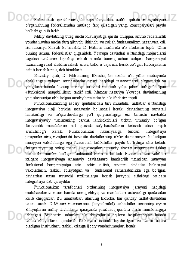 Federalistik   qoidalarning   haqiqiy   hayotdan   uzilib   qolishi   integratsiyani
o rganishning   federalizmdan   mutlaqo   farq   qiladigan   yangi   konsepsiyalari   paydoʻ
bo‘lishiga olib keldi.
Milliy davlatning buzg‘unchi xususiyatiga qarshi chiqqan, ammo federalistik
yondashuvdan ancha farq qiluvchi ikkinchi yo nalish funksionalizm nazariyasi edi.	
ʻ
Bu   nazariya   klassik   ko‘rinishda   D.   Mitrani   asarlarida   o‘z   ifodasini   topdi.   Olim
buning  uchun,   federalistlar   qilganidek,   Yevropa   davlatlari   o rtasidagi   mojarolarni	
ʻ
tugatish   usullarini   topishga   intildi   hamda   buning   uchun   xalqaro   hamjamiyat
tizimining ideal shaklini izlash emas, balki u bajarishi kerak bo‘lgan funksiyalarni
ochib berish kerak, deb hisoblardi.
Shunday   qilib,   D.   Mitranining   fikricha,   bir   necha   o‘n   yillar   mobaynida
shakllangan   xalqaro   munosabatlar   tizimi   haqidagi   tasavvurlarni   o zgartirish   va	
ʻ
yangilash   hamda   buning   o rniga   pirovard   maqsadi   yalpi   jahon   birligi   bo lgan	
ʻ ʻ
«funksional   muqobillik»ni   taklif   etdi.   Mazkur   nazariya   Yevropa   davlatlarining
yaqinlashuviga olib kelgan amaliy harakatlarda o z ifodasini topdi.	
ʻ
Funksionalizmning   asosiy   qoidalaridan   biri   shundaki,   millatlar   o rtasidagi	
ʻ
integratsiya   iloji   boricha   nosiyosiy   bo‘lmog‘i   kerak,   davlatlarning   samarali
hamkorligi   va   to‘qnashuvlarga   yo‘l   qo‘ymasligiga   esa   birinchi   navbatda
integratsiyaviy   tuzilmaning   barcha   ishtirokchilari   uchun   umumiy   bo‘lgan
farovonlik   masalalarini   hal   qilishda   sa'y-harakatlarni   kelishib   olish   orqali
erishilmog‘i   kerak.   Funksionalizm   nazariyasiga   binoan,   integratsiya
jarayonlarining   rivojlanishi   bevosita   davlatlarning   o zlarida   namoyon   bo ladigan	
ʻ ʻ
muayyan   vakolatlarga   ega   funksional   tashkilotlar   paydo   bo lishiga   olib   keladi.	
ʻ
Integratsiyaning   oxirgi   mahsuli   «elementlari   umumiy   siyosiy   ustqurmasiz   ishlay
boshlashi   mumkin   bo lgan   funksional   tizim...»   bo‘ladi.   Funksionalizm   vakillari	
ʻ
xalqaro   integratsiyaga   an'anaviy   davlatlararo   hamkorlik   tizimidan   muayyan
funksional   hamjamiyatga   asta-   sekin   o‘tish,   suveren   davlatlar   hokimiyat
vakolatlarini   tashkil   etilayotgan   va     funksional   samaradorlikka   ega   bo lgan,	
ʻ
davlatdan   ustun   turuvchi   tuzilmalarga   berish   jarayoni   sifatidagi   xalqaro
integratsiya deb qaraydilar.
Funksionalizm   tarafdorlari   o zlarining   integratsiya   jarayoni   haqidagi	
ʻ
mulohazalarida   inson   hamda   uning   ehtiyoj   va   manfaatlari   ustuvorligi   qoidasidan
kelib   chiqqanlar.   Bu   manfaatlar,   ularning   fikricha,   har   qanday   millat-davlatdan
ustun   turadi.   D.Mitrani   internasional   (baynalmilal)   tashkilotlar   insonning   ayrim
ehtiyojlarini   milliy   davlatlarga   qaraganda   yaxshiroq   qondira   olishi   mumkinligiga
ishongan.   Binobarin,   odamlar   o z   ehtiyojlarini   oqilona   belgilamoqlari   hamda	
ʻ
ushbu   ehtiyojlarni   qondirish   funksiyasi   ishonib   topshirilgan   va   ularni   bajara
oladigan institutlarni tashkil etishga ijodiy yondashmoqlari kerak.
8 