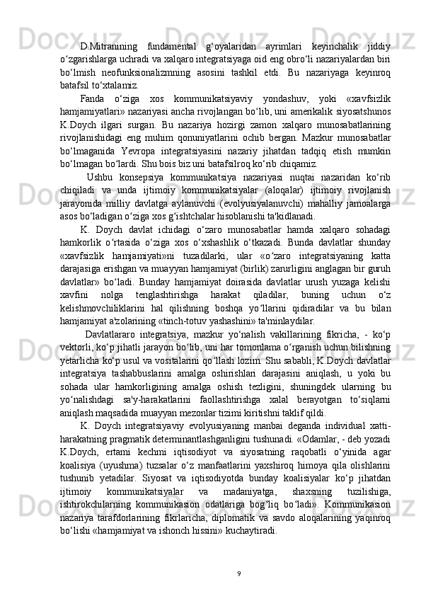 D.Mitranining   fundamental   g‘oyalaridan   ayrimlari   keyinchalik   jiddiy
o zgarishlarga uchradi va xalqaro integratsiyaga oid eng obro‘li nazariyalardan biriʻ
bo‘lmish   neofunksionalizmning   asosini   tashkil   etdi.   Bu   nazariyaga   keyinroq
batafsil to‘xtalamiz.
Fanda   o‘ziga   xos   kommunikatsiyaviy   yondashuv,   yoki   «xavfsizlik
hamjamiyatlari» nazariyasi ancha rivojlangan bo lib, uni amerikalik siyosatshunos	
ʻ
K.Doych   ilgari   surgan.   Bu   nazariya   hozirgi   zamon   xalqaro   munosabatlarining
rivojlanishidagi   eng   muhim   qonuniyatlarini   ochib   bergan.   Mazkur   munosabatlar
bo‘lmaganida   Yevropa   integratsiyasini   nazariy   jihatdan   tadqiq   etish   mumkin
bo‘lmagan bo lardi. Shu bois biz uni batafsilroq ko‘rib chiqamiz.	
ʻ
  Ushbu   konsepsiya   kommunikatsiya   nazariyasi   nuqtai   nazaridan   ko‘rib
chiqiladi   va   unda   ijtimoiy   kommunikatsiyalar   (aloqalar)   ijtimoiy   rivojlanish
jarayonida   milliy   davlatga   aylanuvchi   (evolyusiyalanuvchi)   mahalliy   jamoalarga
asos bo‘ladigan o ziga xos g ishtchalar hisoblanishi ta'kidlanadi.	
ʻ ʻ
K.   Doych   davlat   ichidagi   o‘zaro   munosabatlar   hamda   xalqaro   sohadagi
hamkorlik   o rtasida   o‘ziga   xos   o‘xshashlik   o‘tkazadi.   Bunda   davlatlar   shunday	
ʻ
«xavfsizlik   hamjamiyati»ni   tuzadilarki,   ular   «o zaro   integratsiyaning   katta	
ʻ
darajasiga erishgan va muayyan hamjamiyat (birlik) zarurligini anglagan bir guruh
davlatlar»   bo ladi.   Bunday   hamjamiyat   doirasida   davlatlar   urush   yuzaga   kelishi	
ʻ
xavfini   nolga   tenglashtirishga   harakat   qiladilar,   buning   uchun   o‘z
kelishmovchiliklarini   hal   qilishning   boshqa   yo llarini   qidiradilar   va   bu   bilan	
ʻ
hamjamiyat a'zolarining «tinch-totuv yashashini» ta'minlaydilar.
  Davlatlararo   integratsiya,   mazkur   yo‘nalish   vakillarining   fikricha,   -   ko‘p
vektorli, ko‘p jihatli jarayon bo lib, uni har tomonlama o rganish uchun bilishning	
ʻ ʻ
yetarlicha ko‘p usul va vositalarini qo llash lozim. Shu sababli, K.Doych davlatlar	
ʻ
integratsiya   tashabbuslarini   amalga   oshirishlari   darajasini   aniqlash,   u   yoki   bu
sohada   ular   hamkorligining   amalga   oshish   tezligini,   shuningdek   ularning   bu
yo nalishdagi   sa'y-harakatlarini   faollashtirishga   xalal   berayotgan   to‘siqlarni	
ʻ
aniqlash maqsadida muayyan mezonlar tizimi kiritishni taklif qildi.
K.   Doych   integratsiyaviy   evolyusiyaning   manbai   deganda   individual   xatti-
harakatning pragmatik determinantlashganligini tushunadi. «Odamlar, - deb yozadi
K.Doych,   ertami   kechmi   iqtisodiyot   va   siyosatning   raqobatli   o‘yinida   agar
koalisiya   (uyushma)   tuzsalar   o‘z   manfaatlarini   yaxshiroq   himoya   qila   olishlarini
tushunib   yetadilar.   Siyosat   va   iqtisodiyotda   bunday   koalisiyalar   ko‘p   jihatdan
ijtimoiy   kommunikatsiyalar   va   madaniyatga,   shaxsning   tuzilishiga,
ishtirokchilarning   kommunikasion   odatlariga   bog liq   bo ladi».   Kommunikasion	
ʻ ʻ
nazariya   tarafdorlarining   fikrlaricha,   diplomatik   va   savdo   aloqalarining   yaqinroq
bo‘lishi «hamjamiyat va ishonch hissini» kuchaytiradi.
9 