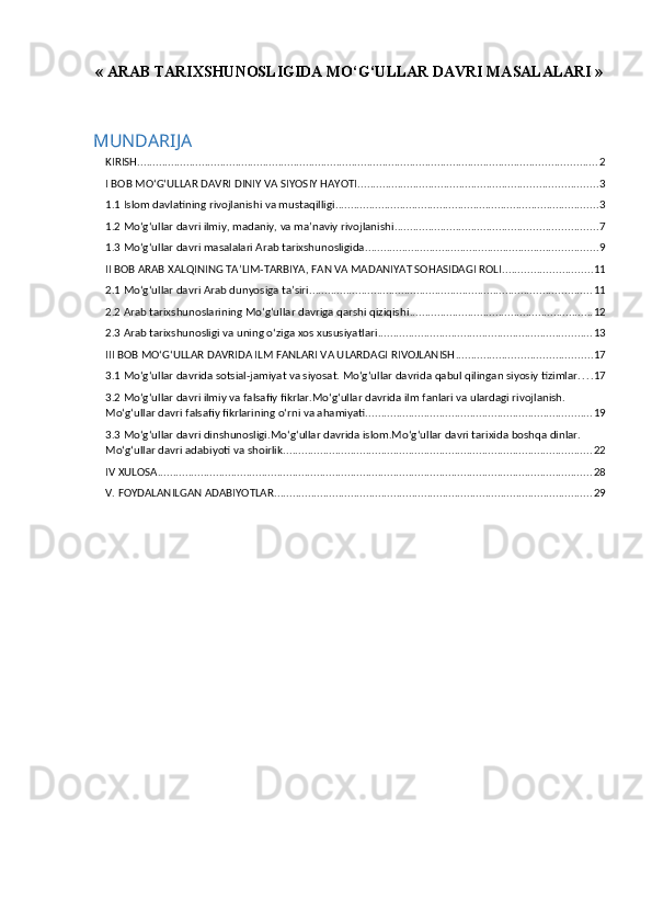 « ARAB TARIXSHUNOSLIGIDA MO‘G‘ULLAR DAVRI MASALALARI »
MUNDARIJA
KIRISH ...................................................................................................................................................... 2
I BOB MO‘G‘ULLAR DAVRI DINIY VA SIYOSIY HAYOTI .............................................................................. 3
1.1 Islom davlatining rivojlanishi va mustaqilligi ...................................................................................... 3
1.2 Mo‘g‘ullar davri ilmiy, madaniy, va ma’naviy rivojlanishi .................................................................. 7
1.3 Mo‘g‘ullar davri masalalari Arab tarixshunosligida ............................................................................ 9
II BOB ARAB XALQINING TA’LIM-TARBIYA, FAN VA MADANIYAT SOHASIDAGI ROLI ............................. 11
2.1 Mo‘g‘ullar davri Arab dunyosiga ta’siri ............................................................................................ 11
2.2 Arab tarixshunoslarining Mo‘g‘ullar davriga qarshi qiziqishi ............................................................ 12
2.3 Arab tarixshunosligi va uning o‘ziga xos xususiyatlari ...................................................................... 13
III BOB MO‘G‘ULLAR DAVRIDA ILM FANLARI VA ULARDAGI RIVOJLANISH ............................................ 17
3.1 Mo‘g‘ullar davrida sotsial-jamiyat va siyosat. Mo‘g‘ullar davrida qabul qilingan siyosiy tizimlar. . . . 17
3.2 Mo‘g‘ullar davri ilmiy va falsafiy fikrlar.Mo‘g‘ullar davrida ilm fanlari va ulardagi rivojlanish. 
Mo‘g‘ullar davri falsafiy fikrlarining o‘rni va ahamiyati. ......................................................................... 19
3.3 Mo‘g‘ullar davri dinshunosligi.Mo‘g‘ullar davrida islom.Mo‘g‘ullar davri tarixida boshqa dinlar. 
Mo‘g‘ullar davri adabiyoti va shoirlik. .................................................................................................... 22
IV XULOSA .............................................................................................................................................. 28
V. FOYDALANILGAN ADABIYOTLAR ........................................................................................................ 29 