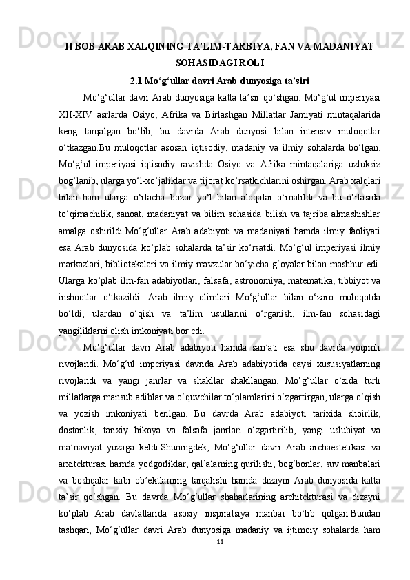 II BOB ARAB XALQINING TA’LIM-TARBIYA, FAN VA MADANIYAT
SOHASIDAGI ROLI
2.1 Mo‘g‘ullar davri Arab dunyosiga ta’siri
Mo‘g‘ullar  davri  Arab  dunyosiga katta ta’sir  qo‘shgan. Mo‘g‘ul  imperiyasi
XII-XIV   asrlarda   Osiyo,   Afrika   va   Birlashgan   Millatlar   Jamiyati   mintaqalarida
keng   tarqalgan   bo‘lib,   bu   davrda   Arab   dunyosi   bilan   intensiv   muloqotlar
o‘tkazgan.Bu   muloqotlar   asosan   iqtisodiy,   madaniy   va   ilmiy   sohalarda   bo‘lgan.
Mo‘g‘ul   imperiyasi   iqtisodiy   ravishda   Osiyo   va   Afrika   mintaqalariga   uzluksiz
bog‘lanib, ularga yo‘l-xo‘jaliklar va tijorat ko‘rsatkichlarini oshirgan. Arab xalqlari
bilan   ham   ularga   o‘rtacha   bozor   yo‘l   bilan   aloqalar   o‘rnatildi   va   bu   o‘rtasida
to‘qimachilik,   sanoat,   madaniyat   va   bilim   sohasida   bilish   va   tajriba   almashishlar
amalga   oshirildi.Mo‘g‘ullar   Arab   adabiyoti   va   madaniyati   hamda   ilmiy   faoliyati
esa   Arab   dunyosida   ko‘plab   sohalarda   ta’sir   ko‘rsatdi.   Mo‘g‘ul   imperiyasi   ilmiy
markazlari, bibliotekalari va ilmiy mavzular bo‘yicha g‘oyalar bilan mashhur edi.
Ularga ko‘plab ilm-fan adabiyotlari, falsafa, astronomiya, matematika, tibbiyot va
inshootlar   o‘tkazildi.   Arab   ilmiy   olimlari   Mo‘g‘ullar   bilan   o‘zaro   muloqotda
bo‘ldi,   ulardan   o‘qish   va   ta’lim   usullarini   o‘rganish,   ilm-fan   sohasidagi
yangiliklarni olish imkoniyati bor edi.
Mo‘g‘ullar   davri   Arab   adabiyoti   hamda   san’ati   esa   shu   davrda   yoqimli
rivojlandi.   Mo‘g‘ul   imperiyasi   davrida   Arab   adabiyotida   qaysi   xususiyatlarning
rivojlandi   va   yangi   janrlar   va   shakllar   shakllangan.   Mo‘g‘ullar   o‘zida   turli
millatlarga mansub adiblar va o‘quvchilar to‘plamlarini o‘zgartirgan, ularga o‘qish
va   yozish   imkoniyati   berilgan.   Bu   davrda   Arab   adabiyoti   tarixida   shoirlik,
dostonlik,   tarixiy   hikoya   va   falsafa   janrlari   o‘zgartirilib,   yangi   uslubiyat   va
ma’naviyat   yuzaga   keldi.Shuningdek,   Mo‘g‘ullar   davri   Arab   archaestetikasi   va
arxitekturasi hamda yodgorliklar, qal’alarning qurilishi, bog‘bonlar, suv manbalari
va   boshqalar   kabi   ob’ektlarning   tarqalishi   hamda   dizayni   Arab   dunyosida   katta
ta’sir   qo‘shgan.   Bu   davrda   Mo‘g‘ullar   shaharlarining   architekturasi   va   dizayni
ko‘plab   Arab   davlatlarida   asosiy   inspiratsiya   manbai   bo‘lib   qolgan.Bundan
tashqari,   Mo‘g‘ullar   davri   Arab   dunyosiga   madaniy   va   ijtimoiy   sohalarda   ham
11 