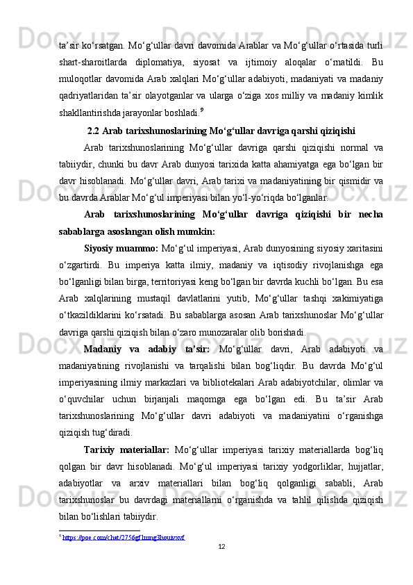 ta’sir ko‘rsatgan. Mo‘g‘ullar davri davomida Arablar va Mo‘g‘ullar o‘rtasida turli
shart-sharoitlarda   diplomatiya,   siyosat   va   ijtimoiy   aloqalar   o‘rnatildi.   Bu
muloqotlar   davomida Arab  xalqlari   Mo‘g‘ullar   adabiyoti, madaniyati   va  madaniy
qadriyatlaridan  ta’sir   olayotganlar   va  ularga  o‘ziga   xos  milliy  va  madaniy  kimlik
shakllantirishda jarayonlar boshladi. 9
2.2 Arab tarixshunoslarining Mo‘g‘ullar davriga qarshi qiziqishi
Arab   tarixshunoslarining   Mo‘g‘ullar   davriga   qarshi   qiziqishi   normal   va
tabiiydir,  chunki  bu  davr  Arab  dunyosi  tarixida  katta  ahamiyatga   ega  bo‘lgan   bir
davr hisoblanadi. Mo‘g‘ullar davri, Arab tarixi va madaniyatining bir qismidir va
bu davrda Arablar Mo‘g‘ul imperiyasi bilan yo‘l-yo‘riqda bo‘lganlar.
Arab   tarixshunoslarining   Mo‘g‘ullar   davriga   qiziqishi   bir   necha
sabablarga asoslangan olish mumkin:
Siyosiy muammo:  Mo‘g‘ul imperiyasi, Arab dunyosining siyosiy xaritasini
o‘zgartirdi.   Bu   imperiya   katta   ilmiy,   madaniy   va   iqtisodiy   rivojlanishga   ega
bo‘lganligi bilan birga, territoriyasi keng bo‘lgan bir davrda kuchli bo‘lgan. Bu esa
Arab   xalqlarining   mustaqil   davlatlarini   yutib,   Mo‘g‘ullar   tashqi   xakimiyatiga
o‘tkazildiklarini   ko‘rsatadi.   Bu   sabablarga   asosan   Arab   tarixshunoslar   Mo‘g‘ullar
davriga qarshi qiziqish bilan o‘zaro munozaralar olib borishadi.
Madaniy   va   adabiy   ta’sir:   Mo‘g‘ullar   davri,   Arab   adabiyoti   va
madaniyatining   rivojlanishi   va   tarqalishi   bilan   bog‘liqdir.   Bu   davrda   Mo‘g‘ul
imperiyasining   ilmiy   markazlari   va   bibliotekalari   Arab   adabiyotchilar,   olimlar   va
o‘quvchilar   uchun   birjanjali   maqomga   ega   bo‘lgan   edi.   Bu   ta’sir   Arab
tarixshunoslarining   Mo‘g‘ullar   davri   adabiyoti   va   madaniyatini   o‘rganishga
qiziqish tug‘diradi.
Tarixiy   materiallar:   Mo‘g‘ullar   imperiyasi   tarixiy   materiallarda   bog‘liq
qolgan   bir   davr   hisoblanadi.   Mo‘g‘ul   imperiyasi   tarixiy   yodgorliklar,   hujjatlar,
adabiyotlar   va   arxiv   materiallari   bilan   bog‘liq   qolganligi   sababli,   Arab
tarixshunoslar   bu   davrdagi   materiallarni   o‘rganishda   va   tahlil   qilishda   qiziqish
bilan bo‘lishlari tabiiydir.
9
  https://poe.com/chat/2756gf1mng3houivxvf
12 