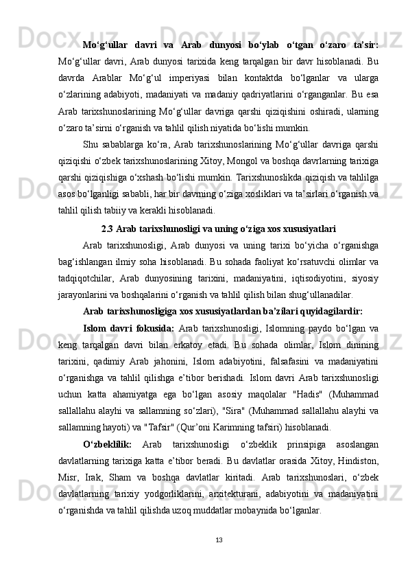 Mo‘g‘ullar   davri   va   Arab   dunyosi   bo‘ylab   o‘tgan   o‘zaro   ta’sir:
Mo‘g‘ullar   davri,   Arab   dunyosi   tarixida   keng   tarqalgan   bir   davr   hisoblanadi.   Bu
davrda   Arablar   Mo‘g‘ul   imperiyasi   bilan   kontaktda   bo‘lganlar   va   ularga
o‘zlarining   adabiyoti,   madaniyati   va   madaniy   qadriyatlarini   o‘rganganlar.   Bu   esa
Arab   tarixshunoslarining   Mo‘g‘ullar   davriga   qarshi   qiziqishini   oshiradi,   ularning
o‘zaro ta’sirni o‘rganish va tahlil qilish niyatida bo‘lishi mumkin.
Shu   sabablarga   ko‘ra,   Arab   tarixshunoslarining   Mo‘g‘ullar   davriga   qarshi
qiziqishi o‘zbek tarixshunoslarining Xitoy, Mongol va boshqa davrlarning tarixiga
qarshi qiziqishiga o‘xshash bo‘lishi mumkin. Tarixshunoslikda qiziqish va tahlilga
asos bo‘lganligi sababli, har bir davrning o‘ziga xosliklari va ta’sirlari o‘rganish va
tahlil qilish tabiiy va kerakli hisoblanadi.
2.3 Arab tarixshunosligi va uning o‘ziga xos xususiyatlari
Arab   tarixshunosligi,   Arab   dunyosi   va   uning   tarixi   bo‘yicha   o‘rganishga
bag‘ishlangan  ilmiy soha  hisoblanadi.  Bu  sohada faoliyat  ko‘rsatuvchi  olimlar  va
tadqiqotchilar,   Arab   dunyosining   tarixini,   madaniyatini,   iqtisodiyotini,   siyosiy
jarayonlarini va boshqalarini o‘rganish va tahlil qilish bilan shug‘ullanadilar.
Arab tarixshunosligiga xos xususiyatlardan ba’zilari quyidagilardir:
Islom   davri   fokusida:   Arab   tarixshunosligi,   Islomning   paydo   bo‘lgan   va
keng   tarqalgan   davri   bilan   erkatoy   etadi.   Bu   sohada   olimlar,   Islom   dinining
tarixini,   qadimiy   Arab   jahonini,   Islom   adabiyotini,   falsafasini   va   madaniyatini
o‘rganishga   va   tahlil   qilishga   e’tibor   berishadi.   Islom   davri   Arab   tarixshunosligi
uchun   katta   ahamiyatga   ega   bo‘lgan   asosiy   maqolalar   "Hadis"   (Muhammad
sallallahu   alayhi   va   sallamning   so‘zlari),   "Sira"   (Muhammad   sallallahu   alayhi   va
sallamning hayoti) va "Tafsir" (Qur’oni Karimning tafsiri) hisoblanadi.
O‘zbeklilik:   Arab   tarixshunosligi   o‘zbeklik   prinsipiga   asoslangan
davlatlarning   tarixiga   katta   e’tibor   beradi.   Bu   davlatlar   orasida   Xitoy,   Hindiston,
Misr,   Irak,   Sham   va   boshqa   davlatlar   kiritadi.   Arab   tarixshunoslari,   o‘zbek
davlatlarning   tarixiy   yodgorliklarini,   arxitekturani,   adabiyotini   va   madaniyatini
o‘rganishda va tahlil qilishda uzoq muddatlar mobaynida bo‘lganlar.
13 