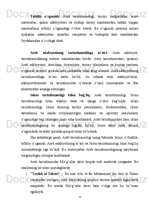 Tafsiliy   o‘rganish:   Arab   tarixshunosligi,   tarixiy   yodgorliklar,   arxiv
materiallar,   qalam   adabiyotlari   va   boshqa   tarixiy   manbalardan   tashkil   topgan
materiallarni   tafsiliy   o‘rganishga   e’tibor   beradi.   Bu   o‘rganish   jarayoni   tarixiy
hodisalar,   adabiyotlar,   qiroatlar,   maqolalar   va   boshqalar   kabi   manbalardan
foydalanishni o‘z ichiga oladi.
Arab   adabiyotining   tarixshunoslikga   ta’siri:   Arab   adabiyoti,
tarixshunoslikning   muhim   manbalaridan   biridir.   Arab   tarixshunoslari,   qadimiy
Arab   adabiyotini,   shoirlikni,   dostonlikni,   tarixiy   hikoyalarni   va   boshqa   janrlarni
o‘rganish va tahlil qilishda uzoq muddatlar bilan shug‘ullanadi. Arab adabiyotining
tarixshunoslikga   ta’siri   katta   bo‘lib,   bu   sohada   arab   adabiyotchilar,
adabiyotshunoslar   va   tarixshunoslar   o‘rtasida   o‘zaro   munozaralar   va   fikr
almashishlar amalga oshirilgan.
Islom   tarixshunosligi   bilan   bog‘liq:   Arab   tarixshunosligi,   Islom
tarixshunosligi   bilan   erkatoy   etadi   va   ularga   o‘zaro   bog‘liqdir.   Islom
tarixshunosligi,   Islom   dinining   tarixiy   jarayonlarini,   dinshunoslikni,   islom
davlatlarini   va   ularda   rivojlanayotgan   madaniy   va   iqtisodiy   jarayonlarni
o‘rganishga bag‘ishlangan ilmiy soha hisoblanadi. Arab tarixshunoslari ham Islom
tarixshunosligining   bir   qismiga   tegishli   bo‘lib,   Islom   davri   Arab   tarixini
o‘rganishda va tahlil qilishda qiziqish bilan bo‘lishadi.
Shu sabablarga qarab, Arab tarixshunosligi uning fokusida Islom, o‘zbeklik,
tafsiliy o‘rganish, Arab adabiyotining ta’siri va Islom tarixshunosligi bilan bog‘liq
xususiyatlarga   ega   bo‘ladi.   Bu   xususiyatlar   Arab   tarixshunosligining   maydonini
belgilaydigan yutuqlar hisoblanadi.
Arab   tarixshunoslar   Mo‘g‘ullar   davri   haqida   turli   asarlarda   yozganlar.   Bu
asarlarning ba’zilari quyidagilardir:
1. "Tarikh   al-Tabari"   –   Bu   asar   Abu   Ja’far   Muhammad   ibn   Jarir   al-Tabari
tomonidan yozilgan, Arab dunyosining umumiy tarixini qamrab olgan katta
maqoladir.   Bu   asarda   Mo‘g‘ullar   davri   ham   o‘ziga   xos   bir   bo‘limni
egallaydi.
14 