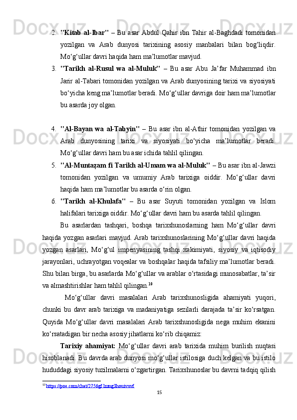 2. "Kitab  al-Ibar"   –   Bu   asar   Abdul   Qahir   ibn   Tahir   al-Baghdadi   tomonidan
yozilgan   va   Arab   dunyosi   tarixining   asosiy   manbalari   bilan   bog‘liqdir.
Mo‘g‘ullar davri haqida ham ma’lumotlar mavjud.
3. "Tarikh   al-Rusul   wa   al-Muluk"   –   Bu   asar   Abu   Ja’far   Muhammad   ibn
Jarir al-Tabari tomonidan yozilgan va Arab dunyosining tarixi va siyosiyati
bo‘yicha keng ma’lumotlar beradi. Mo‘g‘ullar davriga doir ham ma’lumotlar
bu asarda joy olgan.
4. "Al-Bayan   wa   al-Tabyin"   –   Bu   asar   ibn   al-Athir   tomonidan   yozilgan   va
Arab   dunyosining   tarixi   va   siyosiyati   bo‘yicha   ma’lumotlar   beradi.
Mo‘g‘ullar davri ham bu asar ichida tahlil qilingan.
5. "Al-Muntaz=am fi Tarikh al-Umam wa al-Muluk"  – Bu asar ibn al-Jawzi
tomonidan   yozilgan   va   umumiy   Arab   tarixiga   oiddir.   Mo‘g‘ullar   davri
haqida ham ma’lumotlar bu asarda o‘rin olgan.
6. "Tarikh   al-Khulafa"   –   Bu   asar   Suyuti   tomonidan   yozilgan   va   Islom
halifalari tarixiga oiddir. Mo‘g‘ullar davri ham bu asarda tahlil qilingan.
Bu   asarlardan   tashqari,   boshqa   tarixshunoslarning   ham   Mo‘g‘ullar   davri
haqida  yozgan asarlari   mavjud. Arab  tarixshunoslarining  Mo‘g‘ullar  davri  haqida
yozgan   asarlari,   Mo‘g‘ul   imperiyasining   tashqi   xakimiyati,   siyosiy   va   iqtisodiy
jarayonlari, uchrayotgan voqealar va boshqalar haqida tafsiliy ma’lumotlar beradi.
Shu bilan birga, bu asarlarda Mo‘g‘ullar va arablar o‘rtasidagi munosabatlar, ta’sir
va almashtirishlar ham tahlil qilingan. 10
  Mo‘g‘ullar   davri   masalalari   Arab   tarixshunosligida   ahamiyati   yuqori,
chunki   bu   davr   arab   tarixiga   va   madaniyatiga   sezilarli   darajada   ta’sir   ko‘rsatgan.
Quyida   Mo‘g‘ullar   davri   masalalari   Arab   tarixshunosligida   nega   muhim   ekanini
ko‘rsatadigan bir necha asosiy jihatlarni ko‘rib chiqamiz:
Tarixiy   ahamiyat:   Mo‘g‘ullar   davri   arab   tarixida   muhim   burilish   nuqtasi
hisoblanadi. Bu davrda arab dunyosi mo‘g‘ullar istilosiga duch kelgan va bu istilo
hududdagi siyosiy tuzilmalarni o‘zgartirgan. Tarixshunoslar bu davrni tadqiq qilish
10
  https://poe.com/chat/2756gf1mng3houivxvf
15 