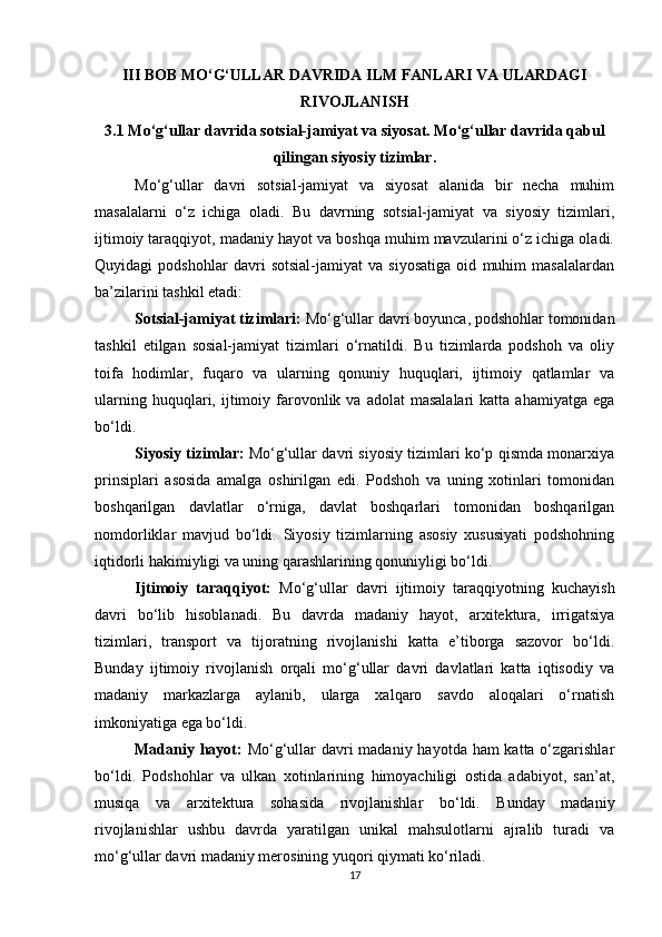 III BOB MO‘G‘ULLAR DAVRIDA ILM FANLARI VA ULARDAGI
RIVOJLANISH
3.1 Mo‘g‘ullar davrida sotsial-jamiyat va siyosat. Mo‘g‘ullar davrida qabul
qilingan siyosiy tizimlar.
Mo‘g‘ullar   davri   sotsial-jamiyat   va   siyosat   alanida   bir   necha   muhim
masalalarni   o‘z   ichiga   oladi.   Bu   davrning   sotsial-jamiyat   va   siyosiy   tizimlari,
ijtimoiy taraqqiyot, madaniy hayot va boshqa muhim mavzularini o‘z ichiga oladi.
Quyidagi   podshohlar   davri   sotsial-jamiyat   va   siyosatiga   oid   muhim   masalalardan
ba’zilarini tashkil etadi:
Sotsial-jamiyat tizimlari:  Mo‘g‘ullar davri boyunca, podshohlar tomonidan
tashkil   etilgan   sosial-jamiyat   tizimlari   o‘rnatildi.   Bu   tizimlarda   podshoh   va   oliy
toifa   hodimlar,   fuqaro   va   ularning   qonuniy   huquqlari,   ijtimoiy   qatlamlar   va
ularning  huquqlari,  ijtimoiy  farovonlik  va  adolat   masalalari  katta   ahamiyatga  ega
bo‘ldi.
Siyosiy tizimlar:  Mo‘g‘ullar davri siyosiy tizimlari ko‘p qismda monarxiya
prinsiplari   asosida   amalga   oshirilgan   edi.   Podshoh   va   uning   xotinlari   tomonidan
boshqarilgan   davlatlar   o‘rniga,   davlat   boshqarlari   tomonidan   boshqarilgan
nomdorliklar   mavjud   bo‘ldi.   Siyosiy   tizimlarning   asosiy   xususiyati   podshohning
iqtidorli hakimiyligi va uning qarashlarining qonuniyligi bo‘ldi.
Ijtimoiy   taraqqiyot:   Mo‘g‘ullar   davri   ijtimoiy   taraqqiyotning   kuchayish
davri   bo‘lib   hisoblanadi.   Bu   davrda   madaniy   hayot,   arxitektura,   irrigatsiya
tizimlari,   transport   va   tijoratning   rivojlanishi   katta   e’tiborga   sazovor   bo‘ldi.
Bunday   ijtimoiy   rivojlanish   orqali   mo‘g‘ullar   davri   davlatlari   katta   iqtisodiy   va
madaniy   markazlarga   aylanib,   ularga   xalqaro   savdo   aloqalari   o‘rnatish
imkoniyatiga ega bo‘ldi.
Madaniy hayot:   Mo‘g‘ullar davri madaniy hayotda ham katta o‘zgarishlar
bo‘ldi.   Podshohlar   va   ulkan   xotinlarining   himoyachiligi   ostida   adabiyot,   san’at,
musiqa   va   arxitektura   sohasida   rivojlanishlar   bo‘ldi.   Bunday   madaniy
rivojlanishlar   ushbu   davrda   yaratilgan   unikal   mahsulotlarni   ajralib   turadi   va
mo‘g‘ullar davri madaniy merosining yuqori qiymati ko‘riladi.
17 