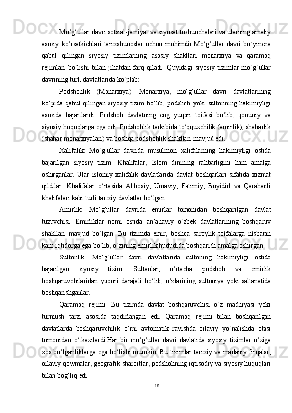 Mo‘g‘ullar davri sotsial-jamiyat va siyosat tushunchalari va ularning amaliy
asosiy   ko‘rsatkichlari   tarixshunoslar   uchun   muhimdir.Mo‘g‘ullar   davri   bo`yincha
qabul   qilingan   siyosiy   tizimlarning   asosiy   shakllari   monarxiya   va   qaramoq
rejimlari   bo‘lishi   bilan   jihatdan   farq   qiladi.   Quyidagi   siyosiy   tizimlar   mo‘g‘ullar
davrining turli davlatlarida ko‘plab:
Podshohlik   (Monarxiya):   Monarxiya,   mo‘g‘ullar   davri   davlatlarining
ko‘pida   qabul   qilingan   siyosiy   tizim   bo‘lib,   podshoh   yoki   sultonning   hakimiyligi
asosida   bajarilardi.   Podshoh   davlatning   eng   yuqori   toifasi   bo‘lib,   qonuniy   va
siyosiy huquqlarga ega edi. Podshohlik tarkibida to‘qquzchilik (amirlik), shaharlik
(shahar monarxiyalari) va boshqa podshohlik shakllari mavjud edi.
Xalifalik:   Mo‘g‘ullar   davrida   musulmon   xalifalarning   hakimiyligi   ostida
bajarilgan   siyosiy   tizim.   Khalifalar,   Islom   dinining   rahbarligini   ham   amalga
oshirganlar.   Ular   islomiy   xalifalik   davlatlarida   davlat   boshqarlari   sifatida   xizmat
qildilar.   Khalifalar   o‘rtasida   Abbosiy,   Umaviy,   Fatimiy,   Buyidid   va   Qarahanli
khalifalari kabi turli tarixiy davlatlar bo‘lgan.
Amirlik:   Mo‘g‘ullar   davrida   emirlar   tomonidan   boshqarilgan   davlat
tuzuvchisi.   Emirliklar   nomi   ostida   an’anaviy   o‘zbek   davlatlarining   boshqaruv
shakllari   mavjud   bo‘lgan.   Bu   tizimda   emir,   boshqa   saroylik   toifalarga   nisbatan
kam iqtidorga ega bo‘lib, o‘zining emirlik hududida boshqarish amalga oshirgan.
Sultonlik:   Mo‘g‘ullar   davri   davlatlarida   sultoning   hakimiyligi   ostida
bajarilgan   siyosiy   tizim.   Sultanlar,   o‘rtacha   podshoh   va   emirlik
boshqaruvchilaridan   yuqori   darajali   bo‘lib,   o‘zlarining   sultoniya   yoki   saltanatida
boshqarishganlar.
Qaramoq   rejimi:   Bu   tizimda   davlat   boshqaruvchisi   o‘z   madhiyasi   yoki
turmush   tarzi   asosida   taqdirlangan   edi.   Qaramoq   rejimi   bilan   boshqarilgan
davlatlarda   boshqaruvchilik   o‘rni   avtomatik   ravishda   oilaviy   yo‘nalishda   otasi
tomonidan   o‘tkazilardi.Har   bir   mo‘g‘ullar   davri   davlatida   siyosiy   tizimlar   o‘ziga
xos bo‘lganliklarga ega bo‘lishi mumkin. Bu tizimlar tarixiy va madaniy firqalar,
oilaviy qowmalar, geografik sharoitlar, podshohning iqtisodiy va siyosiy huquqlari
bilan bog‘liq edi.
18 