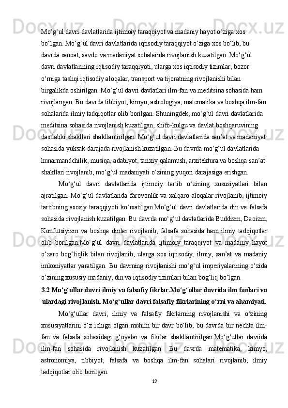 Mo‘g‘ul davri davlatlarida ijtimoiy taraqqiyot va madaniy hayot o‘ziga xos 
bo‘lgan. Mo‘g‘ul davri davlatlarida iqtisodiy taraqqiyot o‘ziga xos bo‘lib, bu 
davrda sanoat, savdo va madaniyat sohalarida rivojlanish kuzatilgan. Mo‘g‘ul 
davri davlatlarining iqtisodiy taraqqiyoti, ularga xos iqtisodiy tizimlar, bozor 
o‘rniga tashqi iqtisodiy aloqalar, transport va tijoratning rivojlanishi bilan 
birgalikda oshirilgan. Mo‘g‘ul davri davlatlari ilm-fan va meditsina sohasida ham 
rivojlangan. Bu davrda tibbiyot, kimyo, astrologiya, matematika va boshqa ilm-fan
sohalarida ilmiy tadqiqotlar olib borilgan. Shuningdek, mo‘g‘ul davri davlatlarida 
meditsina sohasida rivojlanish kuzatilgan, shifo-kulgu va davlat boshqaruvining 
dastlabki shakllari shakllantirilgan. Mo‘g‘ul davri davlatlarida san’at va madaniyat 
sohasida yuksak darajada rivojlanish kuzatilgan. Bu davrda mo‘g‘ul davlatlarida 
hunarmandchilik, musiqa, adabiyot, tarixiy qalamush, arxitektura va boshqa san’at 
shakllari rivojlanib, mo‘g‘ul madaniyati o‘zining yuqori darajasiga erishgan.
Mo‘g‘ul   davri   davlatlarida   ijtimoiy   tartib   o‘zining   xususiyatlari   bilan
ajratilgan. Mo‘g‘ul davlatlarida farovonlik va xalqaro aloqalar rivojlanib, ijtimoiy
tartibning asosiy taraqqiyoti ko‘rsatilgan.Mo‘g‘ul davri davlatlarida din va falsafa
sohasida rivojlanish kuzatilgan. Bu davrda mo‘g‘ul davlatlarida Buddizm, Daoizm,
Konfutsiyizm   va   boshqa   dinlar   rivojlanib,   falsafa   sohasida   ham   ilmiy   tadqiqotlar
olib   borilgan.Mo‘g‘ul   davri   davlatlarida   ijtimoiy   taraqqiyot   va   madaniy   hayot
o‘zaro   bog‘liqlik   bilan   rivojlanib,   ularga   xos   iqtisodiy,   ilmiy,   san’at   va   madaniy
imkoniyatlar yaratilgan. Bu davrning rivojlanishi mo‘g‘ul imperiyalarining o‘zida
o‘zining xususiy madaniy, din va iqtisodiy tizimlari bilan bog‘liq bo‘lgan.
3.2 Mo‘g‘ullar davri ilmiy va falsafiy fikrlar.Mo‘g‘ullar davrida ilm fanlari va
ulardagi rivojlanish. Mo‘g‘ullar davri falsafiy fikrlarining o‘rni va ahamiyati.
Mo‘g‘ullar   davri,   ilmiy   va   falsafiy   fikrlarning   rivojlanishi   va   o‘zining
xususiyatlarini o‘z ichiga olgan muhim bir davr bo‘lib, bu davrda bir nechta ilm-
fan   va   falsafa   sohasidagi   g‘oyalar   va   fikrlar   shakllantirilgan.Mo‘g‘ullar   davrida
ilm-fan   sohasida   rivojlanish   kuzatilgan.   Bu   davrda   matematika,   kimyo,
astronomiya,   tibbiyot,   falsafa   va   boshqa   ilm-fan   sohalari   rivojlanib,   ilmiy
tadqiqotlar olib borilgan. 
19 