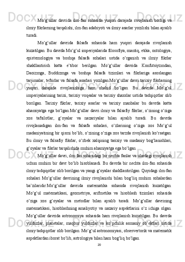 Mo‘g‘ullar   davrida   ilm-fan   sohasida   yuqori   darajada   rivojlanish   borligi   va
ilmiy fikrlarning tarqalishi, ilm-fan adabiyoti va ilmiy asarlar yozilishi bilan ajralib
turadi.
Mo‘g‘ullar   davrida   falsafa   sohasida   ham   yuqori   darajada   rivojlanish
kuzatilgan. Bu davrda Mo‘g‘ul imperiyalarida filosofiya, mantiq, etika, ontologiya,
epistemologiya   va   boshqa   falsafa   sohalari   ustida   o‘rganish   va   ilmiy   fikrlar
shakllantirish   katta   e’tibor   berilgan.   Mo‘g‘ullar   davrida   Konfutsiyzmdan,
Daoizmga,   Buddizmga   va   boshqa   falsafa   tizimlari   va   fikrlariga   asoslangan
tarjimalar, tefsirlar va falsafa asarlari yozilgan.Mo‘g‘ullar davri tarixiy fikrlarning
yuqori   darajada   rivojlanishiga   ham   shahid   bo‘lgan.   Bu   davrda   Mo‘g‘ul
imperiyalarining  tarixi,  tarixiy  voqealar   va  tarixiy  shaxslar  ustida   tadqiqotlar   olib
borilgan.   Tarixiy   fikrlar,   tarixiy   asarlar   va   tarixiy   manbalar   bu   davrda   katta
ahamiyatga ega bo‘lgan.Mo‘g‘ullar davri ilmiy va falsafiy fikrlar, o‘zining o‘ziga
xos   tafsilotlar,   g‘oyalar   va   nazariyalar   bilan   ajralib   turadi.   Bu   davrda
rivojlanadigan   ilm-fan   va   falsafa   sohalari,   o‘zlarining   o‘ziga   xos   Mo‘g‘ul
madaniyatining bir qismi bo‘lib, o‘zining o‘ziga xos tarzda rivojlanish ko‘rsatgan.
Bu   ilmiy   va   falsafiy   fikrlar,   o‘zbek   xalqining   tarixiy   va   madaniy   bog‘lanishlari,
g‘oyalar va fikrlar tarqalishida muhim ahamiyatga ega bo‘lgan.
Mo‘g‘ullar davri, ilm-fan sohasidagi bir nechta fanlar va ulardagi rivojlanish
uchun  muhim   bir   davr   bo‘lib   hisoblanadi.   Bu   davrda  bir   nechta   ilm-fan   sohasida
ilmiy tadqiqotlar olib borilgan va yangi g‘oyalar shakllantirilgan. Quyidagi ilm-fan
sohalari   Mo‘g‘ullar   davrining   ilmiy   rivojlanishi   bilan   bog‘liq   muhim   sohalardan
ba’zilaridir:Mo‘g‘ullar   davrida   matematika   sohasida   rivojlanish   kuzatilgan.
Mo‘g‘ul   matematikasi,   geometriya,   arifmetika   va   hisoblash   tizimlari   sohasida
o‘ziga   xos   g‘oyalar   va   metodlar   bilan   ajralib   turadi.   Mo‘g‘ullar   davrining
matematikasi,   hisoblashning   amaliyotiy   va   nazariy   aspektlarini   o‘z   ichiga   olgan.
Mo‘g‘ullar   davrida   astronomiya   sohasida   ham   rivojlanish   kuzatilgan.   Bu   davrda
yulduzlar,   planetalar,   maqbur   yulduzlar   va   ko‘pchilik   asmaniy   ob’ektlari   ustida
ilmiy tadqiqotlar olib borilgan. Mo‘g‘ul astronomiyasi, observertorik va matematik
aspektlardan iborat bo‘lib, astrologiya bilan ham bog‘liq bo‘lgan.
20 