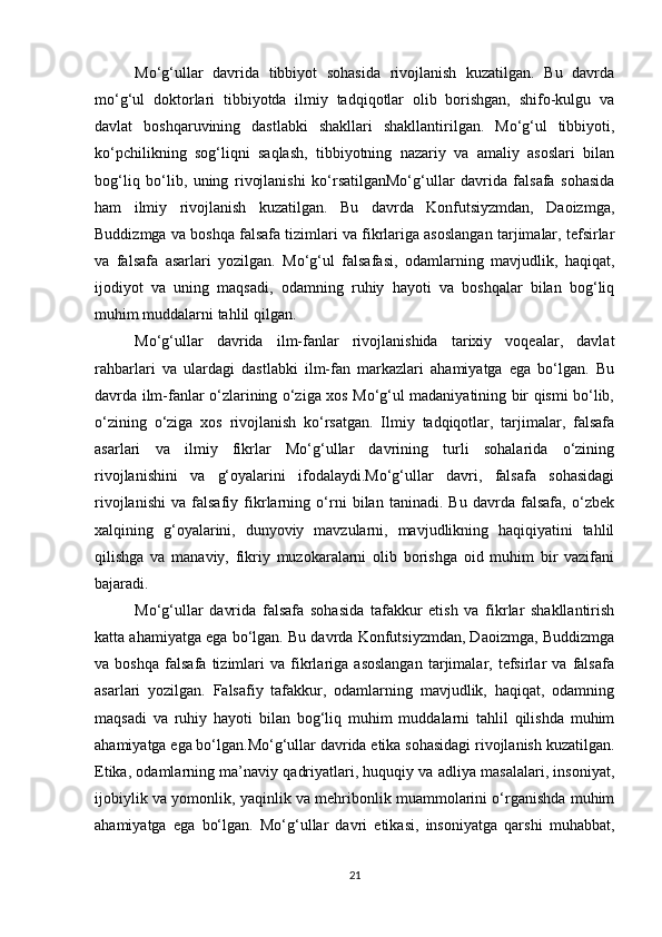 Mo‘g‘ullar   davrida   tibbiyot   sohasida   rivojlanish   kuzatilgan.   Bu   davrda
mo‘g‘ul   doktorlari   tibbiyotda   ilmiy   tadqiqotlar   olib   borishgan,   shifo-kulgu   va
davlat   boshqaruvining   dastlabki   shakllari   shakllantirilgan.   Mo‘g‘ul   tibbiyoti,
ko‘pchilikning   sog‘liqni   saqlash,   tibbiyotning   nazariy   va   amaliy   asoslari   bilan
bog‘liq   bo‘lib,   uning   rivojlanishi   ko‘rsatilganMo‘g‘ullar   davrida   falsafa   sohasida
ham   ilmiy   rivojlanish   kuzatilgan.   Bu   davrda   Konfutsiyzmdan,   Daoizmga,
Buddizmga va boshqa falsafa tizimlari va fikrlariga asoslangan tarjimalar, tefsirlar
va   falsafa   asarlari   yozilgan.   Mo‘g‘ul   falsafasi,   odamlarning   mavjudlik,   haqiqat,
ijodiyot   va   uning   maqsadi,   odamning   ruhiy   hayoti   va   boshqalar   bilan   bog‘liq
muhim muddalarni tahlil qilgan.
Mo‘g‘ullar   davrida   ilm-fanlar   rivojlanishida   tarixiy   voqealar,   davlat
rahbarlari   va   ulardagi   dastlabki   ilm-fan   markazlari   ahamiyatga   ega   bo‘lgan.   Bu
davrda ilm-fanlar o‘zlarining o‘ziga xos Mo‘g‘ul madaniyatining bir qismi bo‘lib,
o‘zining   o‘ziga   xos   rivojlanish   ko‘rsatgan.   Ilmiy   tadqiqotlar,   tarjimalar,   falsafa
asarlari   va   ilmiy   fikrlar   Mo‘g‘ullar   davrining   turli   sohalarida   o‘zining
rivojlanishini   va   g‘oyalarini   ifodalaydi.Mo‘g‘ullar   davri,   falsafa   sohasidagi
rivojlanishi   va   falsafiy   fikrlarning   o‘rni   bilan   taninadi.   Bu   davrda   falsafa,   o‘zbek
xalqining   g‘oyalarini,   dunyoviy   mavzularni,   mavjudlikning   haqiqiyatini   tahlil
qilishga   va   manaviy,   fikriy   muzokaralarni   olib   borishga   oid   muhim   bir   vazifani
bajaradi. 
Mo‘g‘ullar   davrida   falsafa   sohasida   tafakkur   etish   va   fikrlar   shakllantirish
katta ahamiyatga ega bo‘lgan. Bu davrda Konfutsiyzmdan, Daoizmga, Buddizmga
va   boshqa   falsafa   tizimlari   va   fikrlariga   asoslangan   tarjimalar,   tefsirlar   va   falsafa
asarlari   yozilgan.   Falsafiy   tafakkur,   odamlarning   mavjudlik,   haqiqat,   odamning
maqsadi   va   ruhiy   hayoti   bilan   bog‘liq   muhim   muddalarni   tahlil   qilishda   muhim
ahamiyatga ega bo‘lgan.Mo‘g‘ullar davrida etika sohasidagi rivojlanish kuzatilgan.
Etika, odamlarning ma’naviy qadriyatlari, huquqiy va adliya masalalari, insoniyat,
ijobiylik va yomonlik, yaqinlik va mehribonlik muammolarini o‘rganishda muhim
ahamiyatga   ega   bo‘lgan.   Mo‘g‘ullar   davri   etikasi,   insoniyatga   qarshi   muhabbat,
21 