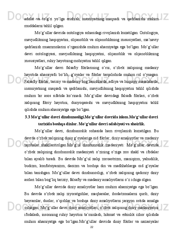 adolat   va   to‘g‘ri   yo‘lga   erishish,   insoniyatning   maqsadi   va   qadrlanishi   muhim
muddalarni tahlil qilgan.
Mo‘g‘ullar davrida ontologiya sohasidagi rivojlanish kuzatilgan. Ontologiya,
mavjudlikning haqiqiyatini, olijanoblik va olijanoblikning xususiyatlari, ma’naviy
qadrlanish muammolarini o‘rganishda muhim ahamiyatga ega bo‘lgan. Mo‘g‘ullar
davri   ontologiyasi,   mavjudlikning   haqiqiyatini,   olijanoblik   va   olijanoblikning
xususiyatlari, ruhiy hayotning mohiyatini tahlil qilgan.
Mo‘g‘ullar   davri   falsafiy   fikrlarining   o‘rni,   o‘zbek   xalqining   madaniy
hayotida   ahamiyatli   bo‘lib,   g‘oyalar   va   fikrlar   tarqalishida   muhim   rol   o‘ynagan.
Falsafiy fikrlar, tarixiy va madaniy bog‘lanishlarda, adliya va huquqiy masalalarda,
insoniyatning   maqsadi   va   qadrlanishi,   mavjudlikning   haqiqiyatini   tahlil   qilishda
muhim   bir   asos   sifatida   ko‘rinadi.   Mo‘g‘ullar   davridagi   falsafa   fikrlari,   o‘zbek
xalqining   fikriy   hayotini,   dunyoqarashi   va   mavjudlikning   haqiqiyatini   tahlil
qilishda muhim ahamiyatga ega bo‘lgan.
3.3 Mo‘g‘ullar davri dinshunosligi.Mo‘g‘ullar davrida islom.Mo‘g‘ullar davri
tarixida boshqa dinlar. Mo‘g‘ullar davri adabiyoti va shoirlik.
Mo‘g‘ullar   davri,   dinshunoslik   sohasida   ham   rivojlanish   kuzatilgan.   Bu
davrda o‘zbek xalqining diniy g‘oyalariga oid fikrlar, diniy amaliyotlar va madaniy
tajribalar   shakllantirilgan.Mo‘g‘ul   dinshunoslik   madaniyati:   Mo‘g‘ullar   davrida
o‘zbek   xalqining   dinshunoslik   madaniyati   o‘zining   o‘ziga   xos   shakl   va   ifodalar
bilan   ajralib   turadi.   Bu   davrda   Mo‘g‘ul   xalqi   zoroastrizm,   maniqizm,   yahudilik,
budizm,   konfutsiyanizm,   daoizm   va   boshqa   din   va   madhhablarga   oid   g‘oyalar
bilan   tanishgan.   Mo‘g‘ullar   davri   dinshunosligi,   o‘zbek   xalqining   qadimiy   diniy
asrlari bilan bog‘liq tarixiy, falsafiy va madaniy amaliyotlarni o‘z ichiga olgan.
Mo‘g‘ullar   davrida   diniy   amaliyotlar   ham   muhim   ahamiyatga   ega   bo‘lgan.
Bu   davrda   o‘zbek   xalqi   ziyoratgohlar,   maqbaralar,   ibodatxonalarni   qurib,   diniy
bayramlar,   duolar,   o‘qishlar   va   boshqa   diniy   amaliyotlarni   jarayon   ostida   amalga
oshirgan. Mo‘g‘ullar davri diniy amaliyotlari, o‘zbek xalqining diniy madaniyatini
ifodalash,   insonning   ruhiy   hayotini   ta’minlash,   hikmat   va   erkinlik   izhor   qilishda
muhim   ahamiyatga   ega   bo‘lgan.Mo‘g‘ullar   davrida   diniy   fikrlar   va   nazariyalar
22 