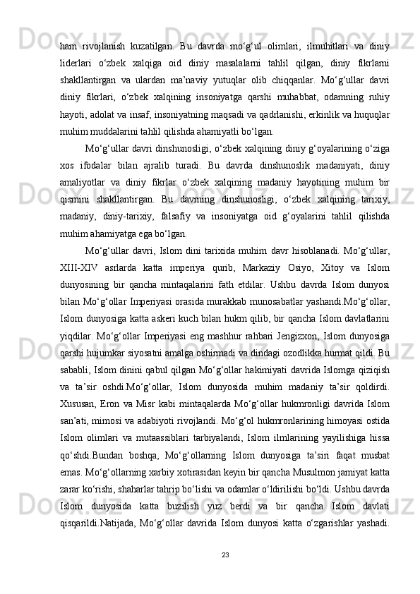 ham   rivojlanish   kuzatilgan.   Bu   davrda   mo‘g‘ul   olimlari,   ilmuhitlari   va   diniy
liderlari   o‘zbek   xalqiga   oid   diniy   masalalarni   tahlil   qilgan,   diniy   fikrlarni
shakllantirgan   va   ulardan   ma’naviy   yutuqlar   olib   chiqqanlar.   Mo‘g‘ullar   davri
diniy   fikrlari,   o‘zbek   xalqining   insoniyatga   qarshi   muhabbat,   odamning   ruhiy
hayoti, adolat va insaf, insoniyatning maqsadi va qadrlanishi, erkinlik va huquqlar
muhim muddalarini tahlil qilishda ahamiyatli bo‘lgan.
Mo‘g‘ullar davri dinshunosligi, o‘zbek xalqining diniy g‘oyalarining o‘ziga
xos   ifodalar   bilan   ajralib   turadi.   Bu   davrda   dinshunoslik   madaniyati,   diniy
amaliyotlar   va   diniy   fikrlar   o‘zbek   xalqining   madaniy   hayotining   muhim   bir
qismini   shakllantirgan.   Bu   davrning   dinshunosligi,   o‘zbek   xalqining   tarixiy,
madaniy,   diniy-tarixiy,   falsafiy   va   insoniyatga   oid   g‘oyalarini   tahlil   qilishda
muhim ahamiyatga ega bo‘lgan. 
Mo‘g‘ullar   davri,   Islom   dini   tarixida   muhim   davr   hisoblanadi.   Mo‘g‘ullar,
XIII-XIV   asrlarda   katta   imperiya   qurib,   Markaziy   Osiyo,   Xitoy   va   Islom
dunyosining   bir   qancha   mintaqalarini   fath   etdilar.   Ushbu   davrda   Islom   dunyosi
bilan Mo‘g‘ollar Imperiyasi  orasida murakkab munosabatlar yashandi.Mo‘g‘ollar,
Islom dunyosiga katta askeri kuch bilan hukm qilib, bir qancha Islom davlatlarini
yiqdilar.   Mo‘g‘ollar   Imperiyasi   eng   mashhur   rahbari   Jengizxon,   Islom   dunyosiga
qarshi hujumkar siyosatni amalga oshirmadi va dindagi ozodlikka hurmat qildi. Bu
sababli, Islom dinini qabul qilgan Mo‘g‘ollar hakimiyati davrida Islomga qiziqish
va   ta’sir   oshdi.Mo‘g‘ollar,   Islom   dunyosida   muhim   madaniy   ta’sir   qoldirdi.
Xususan,   Eron   va   Misr   kabi   mintaqalarda   Mo‘g‘ollar   hukmronligi   davrida   Islom
san’ati, mimosi va adabiyoti rivojlandi. Mo‘g‘ol hukmronlarining himoyasi ostida
Islom   olimlari   va   mutaassiblari   tarbiyalandi,   Islom   ilmlarining   yayilishiga   hissa
qo‘shdi.Bundan   boshqa,   Mo‘g‘ollarning   Islom   dunyosiga   ta’siri   faqat   musbat
emas. Mo‘g‘ollarning xarbiy xotirasidan keyin bir qancha Musulmon jamiyat katta
zarar ko‘rishi, shaharlar tahrip bo‘lishi va odamlar o‘ldirilishi bo‘ldi. Ushbu davrda
Islom   dunyosida   katta   buzilish   yuz   berdi   va   bir   qancha   Islom   davlati
qisqarildi.Natijada,   Mo‘g‘ollar   davrida   Islom   dunyosi   katta   o‘zgarishlar   yashadi.
23 