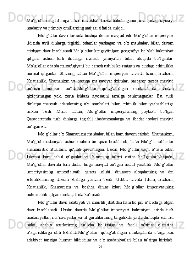 Mo‘g‘ollarning Islomga ta’siri murakkab tarzda baholanganur, u vaqtidagi siyosiy,
madaniy va ijtimoiy omillarning natijasi sifatida chiqdi. 
Mo‘g‘ullar   davri   tarixida   boshqa   dinlar   mavjud   edi.   Mo‘g‘ollar   imperiyasi
ildizida   turli   dinlarga   tegishli   odamlar   yashagan   va   o‘z   manbalari   bilan   davom
etishgan davr hisoblanadi.Mo‘g‘ollar kengaytirilgan geografiya bo‘ylab hakimiyat
qilgani   uchun   turli   dinlarga   mansub   jamiyatlar   bilan   aloqada   bo‘lganlar.
Mo‘g‘ollar odatda muxofiqiyatli bir qarash uslubi ko‘rsatgan va dindagi erkinlikka
hurmat   qilganlar.   Shuning   uchun   Mo‘g‘ollar   imperiyasi   davrida   Islom,   Budizm,
Xristianlik,   Shamanizm   va   boshqa   ma’naviyat   tizimlari   barqaror   tarzda   mavjud
bo‘lishi   mumkin   bo‘ldi.Mo‘g‘ollar   qo‘zg‘atishgan   mintaqalarda   dindan
qiziqtirmagan   yoki   zorla   ishlash   siyosatini   amalga   oshirmaganlar.   Bu,   turli
dinlarga   mansub   odamlarning   o‘z   manbalari   bilan   erkinlik   bilan   yashashlariga
imkon   berdi.   Misol   uchun,   Mo‘g‘ollar   imperiyasining   poytaxti   bo‘lgan
Qaraqorumda   turli   dinlarga   tegishli   ibodatxonalarga   va   ibodat   joylari   mavjud
bo‘lgan edi.
Mo‘g‘ollar o‘z Shamanizm manbalari bilan ham davom etishdi. Shamanizm,
Mo‘g‘ol   madaniyati   uchun   muhim   bir   qism   hisoblanib,   ba’zi   Mo‘g‘ol   rahbarlar
shamanistik   rituallarni   qo‘llab-quvvatlagan.   Lekin,   Mo‘g‘ollar   vaqti   o‘tishi   bilan
Islomni   ham   qabul   qilganlar   va   Islomning   ta’siri   ostida   bo‘lganlar.Natijada,
Mo‘g‘ollar   davrida   turli   dinlar   birga   mavjud   bo‘lgan   muhit   yaratildi.   Mo‘g‘ollar
imperiyasining   muxofiqiyatli   qarash   uslubi,   dinlararo   aloqalarning   va   din
erkinliklarining   davom   etishiga   yordam   berdi.   Ushbu   davrda   Islom,   Budizm,
Xristianlik,   Shamanizm   va   boshqa   dinlar   izlari   Mo‘g‘ollar   imperiyasining
hukmronlik qilgan mintaqalarda ko‘rinadi. 
Mo‘g‘ullar davri adabiyoti va shoirlik jihatidan ham ko‘pni o‘z ichiga olgan
davr   hisoblanadi.   Ushbu   davrda   Mo‘g‘ollar   imperiyasi   hakimiyati   ostida   turli
madaniyatlar, ma’naviyatlar va til guruhlarining birgalikda yashashmoqda edi. Bu
holat,   adabiy   asarlarining   turlicha   bo‘lishiga   va   farqli   ta’sirlar   o‘rtasida
o‘zgarishlarga   olib   kelishdi.Mo‘g‘ollar,   qo‘zg‘atishgan   mintaqalarda   o‘ziga   xos
adabiyot   tarixiga   hurmat   bildirdilar   va   o‘z   madaniyatlari   bilan   ta’sirga   kirishdi.
24 