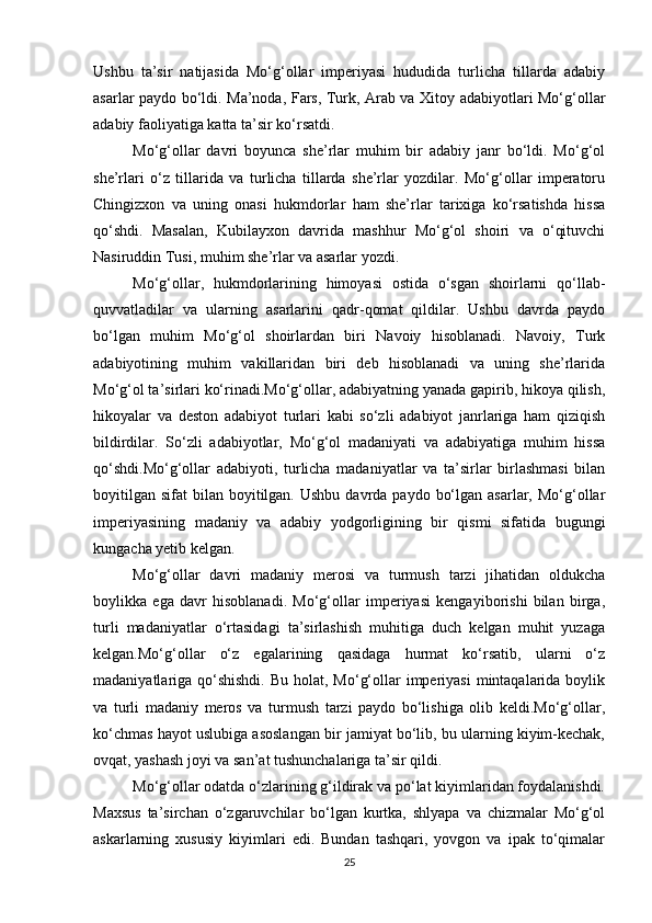 Ushbu   ta’sir   natijasida   Mo‘g‘ollar   imperiyasi   hududida   turlicha   tillarda   adabiy
asarlar paydo bo‘ldi. Ma’noda, Fars, Turk, Arab va Xitoy adabiyotlari Mo‘g‘ollar
adabiy faoliyatiga katta ta’sir ko‘rsatdi.
Mo‘g‘ollar   davri   boyunca   she’rlar   muhim   bir   adabiy   janr   bo‘ldi.   Mo‘g‘ol
she’rlari   o‘z   tillarida   va   turlicha   tillarda   she’rlar   yozdilar.   Mo‘g‘ollar   imperatoru
Chingizxon   va   uning   onasi   hukmdorlar   ham   she’rlar   tarixiga   ko‘rsatishda   hissa
qo‘shdi.   Masalan,   Kubilayxon   davrida   mashhur   Mo‘g‘ol   shoiri   va   o‘qituvchi
Nasiruddin Tusi, muhim she’rlar va asarlar yozdi.
Mo‘g‘ollar,   hukmdorlarining   himoyasi   ostida   o‘sgan   shoirlarni   qo‘llab-
quvvatladilar   va   ularning   asarlarini   qadr-qomat   qildilar.   Ushbu   davrda   paydo
bo‘lgan   muhim   Mo‘g‘ol   shoirlardan   biri   Navoiy   hisoblanadi.   Navoiy,   Turk
adabiyotining   muhim   vakillaridan   biri   deb   hisoblanadi   va   uning   she’rlarida
Mo‘g‘ol ta’sirlari ko‘rinadi.Mo‘g‘ollar, adabiyatning yanada gapirib, hikoya qilish,
hikoyalar   va   deston   adabiyot   turlari   kabi   so‘zli   adabiyot   janrlariga   ham   qiziqish
bildirdilar.   So‘zli   adabiyotlar,   Mo‘g‘ol   madaniyati   va   adabiyatiga   muhim   hissa
qo‘shdi.Mo‘g‘ollar   adabiyoti,   turlicha   madaniyatlar   va   ta’sirlar   birlashmasi   bilan
boyitilgan  sifat   bilan boyitilgan.  Ushbu  davrda  paydo  bo‘lgan  asarlar, Mo‘g‘ollar
imperiyasining   madaniy   va   adabiy   yodgorligining   bir   qismi   sifatida   bugungi
kungacha yetib kelgan.
Mo‘g‘ollar   davri   madaniy   merosi   va   turmush   tarzi   jihatidan   oldukcha
boylikka   ega   davr   hisoblanadi.   Mo‘g‘ollar   imperiyasi   kengayiborishi   bilan   birga,
turli   madaniyatlar   o‘rtasidagi   ta’sirlashish   muhitiga   duch   kelgan   muhit   yuzaga
kelgan.Mo‘g‘ollar   o‘z   egalarining   qasidaga   hurmat   ko‘rsatib,   ularni   o‘z
madaniyatlariga qo‘shishdi.  Bu  holat, Mo‘g‘ollar  imperiyasi  mintaqalarida boylik
va   turli   madaniy   meros   va   turmush   tarzi   paydo   bo‘lishiga   olib   keldi.Mo‘g‘ollar,
ko‘chmas hayot uslubiga asoslangan bir jamiyat bo‘lib, bu ularning kiyim-kechak,
ovqat, yashash joyi va san’at tushunchalariga ta’sir qildi.
Mo‘g‘ollar odatda o‘zlarining g‘ildirak va po‘lat kiyimlaridan foydalanishdi.
Maxsus   ta’sirchan   o‘zgaruvchilar   bo‘lgan   kurtka,   shlyapa   va   chizmalar   Mo‘g‘ol
askarlarning   xususiy   kiyimlari   edi.   Bundan   tashqari,   yovgon   va   ipak   to‘qimalar
25 