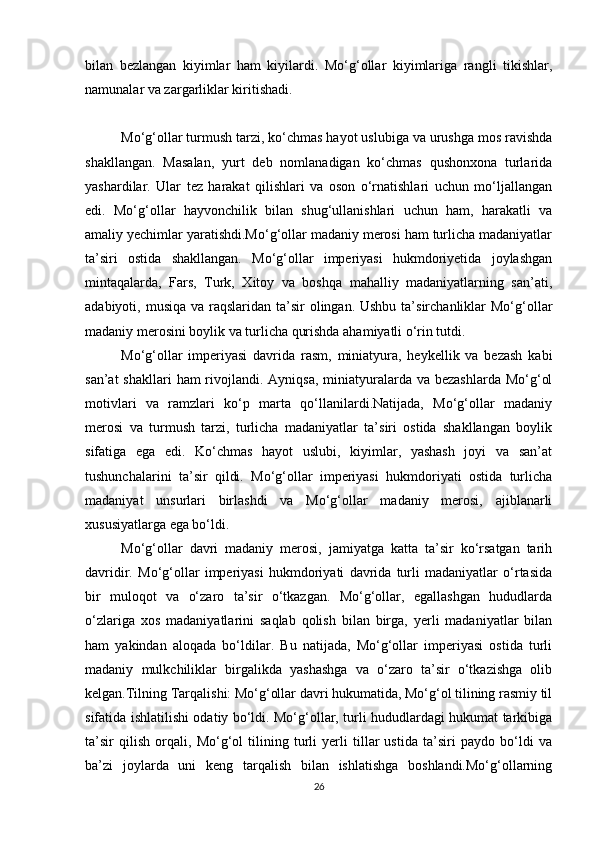 bilan   bezlangan   kiyimlar   ham   kiyilardi.   Mo‘g‘ollar   kiyimlariga   rangli   tikishlar,
namunalar va zargarliklar kiritishadi.
Mo‘g‘ollar turmush tarzi, ko‘chmas hayot uslubiga va urushga mos ravishda
shakllangan.   Masalan,   yurt   deb   nomlanadigan   ko‘chmas   qushonxona   turlarida
yashardilar.   Ular   tez   harakat   qilishlari   va   oson   o‘rnatishlari   uchun   mo‘ljallangan
edi.   Mo‘g‘ollar   hayvonchilik   bilan   shug‘ullanishlari   uchun   ham,   harakatli   va
amaliy yechimlar yaratishdi.Mo‘g‘ollar madaniy merosi ham turlicha madaniyatlar
ta’siri   ostida   shakllangan.   Mo‘g‘ollar   imperiyasi   hukmdoriyetida   joylashgan
mintaqalarda,   Fars,   Turk,   Xitoy   va   boshqa   mahalliy   madaniyatlarning   san’ati,
adabiyoti, musiqa va  raqslaridan  ta’sir  olingan. Ushbu  ta’sirchanliklar  Mo‘g‘ollar
madaniy merosini boylik va turlicha qurishda ahamiyatli o‘rin tutdi.
Mo‘g‘ollar   imperiyasi   davrida   rasm,   miniatyura,   heykellik   va   bezash   kabi
san’at  shakllari  ham  rivojlandi. Ayniqsa, miniatyuralarda va bezashlarda  Mo‘g‘ol
motivlari   va   ramzlari   ko‘p   marta   qo‘llanilardi.Natijada,   Mo‘g‘ollar   madaniy
merosi   va   turmush   tarzi,   turlicha   madaniyatlar   ta’siri   ostida   shakllangan   boylik
sifatiga   ega   edi.   Ko‘chmas   hayot   uslubi,   kiyimlar,   yashash   joyi   va   san’at
tushunchalarini   ta’sir   qildi.   Mo‘g‘ollar   imperiyasi   hukmdoriyati   ostida   turlicha
madaniyat   unsurlari   birlashdi   va   Mo‘g‘ollar   madaniy   merosi,   ajiblanarli
xususiyatlarga ega bo‘ldi.
Mo‘g‘ollar   davri   madaniy   merosi,   jamiyatga   katta   ta’sir   ko‘rsatgan   tarih
davridir.   Mo‘g‘ollar   imperiyasi   hukmdoriyati   davrida   turli   madaniyatlar   o‘rtasida
bir   muloqot   va   o‘zaro   ta’sir   o‘tkazgan.   Mo‘g‘ollar,   egallashgan   hududlarda
o‘zlariga   xos   madaniyatlarini   saqlab   qolish   bilan   birga,   yerli   madaniyatlar   bilan
ham   yakindan   aloqada   bo‘ldilar.   Bu   natijada,   Mo‘g‘ollar   imperiyasi   ostida   turli
madaniy   mulkchiliklar   birgalikda   yashashga   va   o‘zaro   ta’sir   o‘tkazishga   olib
kelgan.Tilning Tarqalishi: Mo‘g‘ollar davri hukumatida, Mo‘g‘ol tilining rasmiy til
sifatida ishlatilishi odatiy bo‘ldi. Mo‘g‘ollar, turli hududlardagi hukumat tarkibiga
ta’sir   qilish   orqali,   Mo‘g‘ol   tilining   turli   yerli   tillar   ustida   ta’siri   paydo   bo‘ldi   va
ba’zi   joylarda   uni   keng   tarqalish   bilan   ishlatishga   boshlandi.Mo‘g‘ollarning
26 