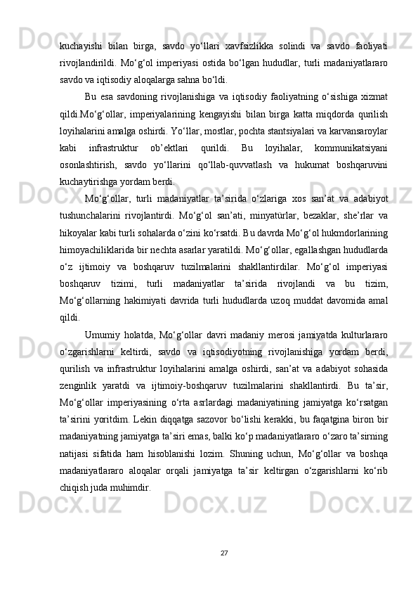 kuchayishi   bilan   birga,   savdo   yo‘llari   xavfsizlikka   solindi   va   savdo   faoliyati
rivojlandirildi.   Mo‘g‘ol   imperiyasi   ostida   bo‘lgan   hududlar,   turli   madaniyatlararo
savdo va iqtisodiy aloqalarga sahna bo‘ldi. 
Bu   esa   savdoning   rivojlanishiga   va   iqtisodiy   faoliyatning   o‘sishiga   xizmat
qildi.Mo‘g‘ollar,   imperiyalarining   kengayishi   bilan   birga   katta   miqdorda   qurilish
loyihalarini amalga oshirdi. Yo‘llar, mostlar, pochta stantsiyalari va karvansaroylar
kabi   infrastruktur   ob’ektlari   qurildi.   Bu   loyihalar,   kommunikatsiyani
osonlashtirish,   savdo   yo‘llarini   qo‘llab-quvvatlash   va   hukumat   boshqaruvini
kuchaytirishga yordam berdi.
Mo‘g‘ollar,   turli   madaniyatlar   ta’sirida   o‘zlariga   xos   san’at   va   adabiyot
tushunchalarini   rivojlantirdi.   Mo‘g‘ol   san’ati,   minyatürlar,   bezaklar,   she’rlar   va
hikoyalar kabi turli sohalarda o‘zini ko‘rsatdi. Bu davrda Mo‘g‘ol hukmdorlarining
himoyachiliklarida bir nechta asarlar yaratildi. Mo‘g‘ollar, egallashgan hududlarda
o‘z   ijtimoiy   va   boshqaruv   tuzilmalarini   shakllantirdilar.   Mo‘g‘ol   imperiyasi
boshqaruv   tizimi,   turli   madaniyatlar   ta’sirida   rivojlandi   va   bu   tizim,
Mo‘g‘ollarning   hakimiyati   davrida   turli   hududlarda   uzoq   muddat   davomida   amal
qildi.
Umumiy   holatda,   Mo‘g‘ollar   davri   madaniy   merosi   jamiyatda   kulturlararo
o‘zgarishlarni   keltirdi,   savdo   va   iqtisodiyotning   rivojlanishiga   yordam   berdi,
qurilish   va   infrastruktur   loyihalarini   amalga   oshirdi,   san’at   va   adabiyot   sohasida
zenginlik   yaratdi   va   ijtimoiy-boshqaruv   tuzilmalarini   shakllantirdi.   Bu   ta’sir,
Mo‘g‘ollar   imperiyasining   o‘rta   asrlardagi   madaniyatining   jamiyatga   ko‘rsatgan
ta’sirini  yoritdim. Lekin diqqatga sazovor  bo‘lishi  kerakki, bu faqatgina biron bir
madaniyatning jamiyatga ta’siri emas, balki ko‘p madaniyatlararo o‘zaro ta’sirning
natijasi   sifatida   ham   hisoblanishi   lozim.   Shuning   uchun,   Mo‘g‘ollar   va   boshqa
madaniyatlararo   aloqalar   orqali   jamiyatga   ta’sir   keltirgan   o‘zgarishlarni   ko‘rib
chiqish juda muhimdir.
27 