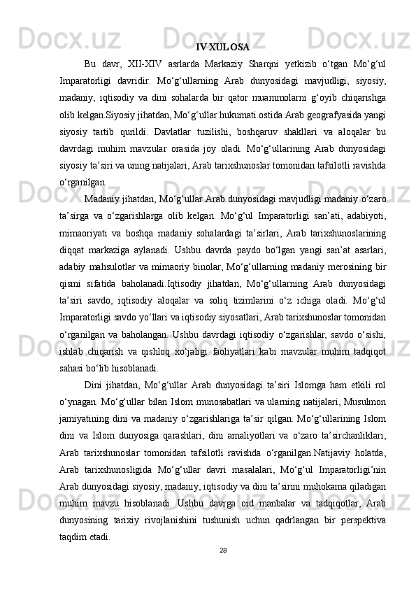 IV XULOSA
Bu   davr,   XII-XIV   asrlarda   Markaziy   Sharqni   yetkizib   o‘tgan   Mo‘g‘ul
Imparatorligi   davridir.   Mo‘g‘ullarning   Arab   dunyosidagi   mavjudligi,   siyosiy,
madaniy,   iqtisodiy   va   dini   sohalarda   bir   qator   muammolarni   g‘oyib   chiqarishga
olib kelgan.Siyosiy jihatdan, Mo‘g‘ullar hukumati ostida Arab geografyasida yangi
siyosiy   tartib   qurildi.   Davlatlar   tuzilishi,   boshqaruv   shakllari   va   aloqalar   bu
davrdagi   muhim   mavzular   orasida   joy   oladi.   Mo‘g‘ullarining   Arab   dunyosidagi
siyosiy ta’siri va uning natijalari, Arab tarixshunoslar tomonidan tafsilotli ravishda
o‘rganilgan.
Madaniy jihatdan, Mo‘g‘ullar Arab dunyosidagi mavjudligi madaniy o‘zaro
ta’sirga   va   o‘zgarishlarga   olib   kelgan.   Mo‘g‘ul   Imparatorligi   san’ati,   adabiyoti,
mimaoriyati   va   boshqa   madaniy   sohalardagi   ta’sirlari,   Arab   tarixshunoslarining
diqqat   markaziga   aylanadi.   Ushbu   davrda   paydo   bo‘lgan   yangi   san’at   asarlari,
adabiy   mahsulotlar   va   mimaoriy   binolar,   Mo‘g‘ullarning  madaniy   merosining   bir
qismi   sifatida   baholanadi.Iqtisodiy   jihatdan,   Mo‘g‘ullarning   Arab   dunyosidagi
ta’siri   savdo,   iqtisodiy   aloqalar   va   soliq   tizimlarini   o‘z   ichiga   oladi.   Mo‘g‘ul
Imparatorligi savdo yo‘llari va iqtisodiy siyosatlari, Arab tarixshunoslar tomonidan
o‘rganilgan   va   baholangan.   Ushbu   davrdagi   iqtisodiy   o‘zgarishlar,   savdo   o‘sishi,
ishlab   chiqarish   va   qishloq   xo‘jaligi   faoliyatlari   kabi   mavzular   muhim   tadqiqot
sahasi bo‘lib hisoblanadi.
Dini   jihatdan,   Mo‘g‘ullar   Arab   dunyosidagi   ta’siri   Islomga   ham   etkili   rol
o‘ynagan. Mo‘g‘ullar bilan Islom munosabatlari va ularning natijalari, Musulmon
jamiyatining  dini   va   madaniy   o‘zgarishlariga   ta’sir   qilgan.   Mo‘g‘ullarining  Islom
dini   va   Islom   dunyosiga   qarashlari,   dini   amaliyotlari   va   o‘zaro   ta’sirchanliklari,
Arab   tarixshunoslar   tomonidan   tafsilotli   ravishda   o‘rganilgan.Natijaviy   holatda,
Arab   tarixshunosligida   Mo‘g‘ullar   davri   masalalari,   Mo‘g‘ul   Imparatorligi’nin
Arab dunyosidagi siyosiy, madaniy, iqtisodiy va dini ta’sirini muhokama qiladigan
muhim   mavzu   hisoblanadi.   Ushbu   davrga   oid   manbalar   va   tadqiqotlar,   Arab
dunyosining   tarixiy   rivojlanishini   tushunish   uchun   qadrlangan   bir   perspektiva
taqdim etadi.
28 