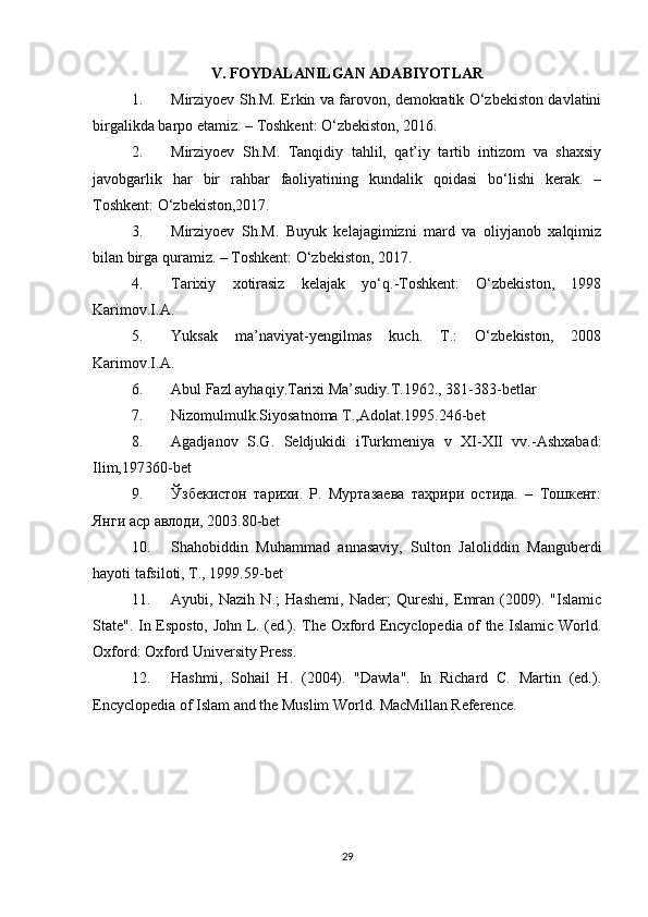 V. FOYDALANILGAN ADABIYOTLAR
1. Mirziyoev Sh.M. Erkin va farovon, demokratik O‘zbekiston davlatini
birgalikda barpo etamiz. – Toshkent: O‘zbekiston, 2016.
2. Mirziyoev   Sh.M.   Tanqidiy   tahlil,   qat’iy   tartib   intizom   va   shaxsiy
javobgarlik   har   bir   rahbar   faoliyatining   kundalik   qoidasi   bo‘lishi   kerak.   –
Toshkent: O‘zbekiston,2017.
3. Mirziyoev   Sh.M.   Buyuk   kelajagimizni   mard   va   oliyjanob   xalqimiz
bilan birga quramiz. – Toshkent: O‘zbekiston, 2017.
4. Tarixiy   xotirasiz   kelajak   yo‘q.-Toshkent:   O‘zbekiston,   1998
Karimov.I.A.
5. Yuksak   ma’naviyat-yengilmas   kuch.   T.:   O‘zbekiston,   2008
Karimov.I.A.
6. Abul Fazl ayhaqiy.Tarixi Ma’sudiy.T.1962., 381-383-betlar
7. Nizomulmulk.Siyosatnoma T.,Adolat.1995.246-bet
8. Agadjanov   S.G.   Seldjukidi   iTurkmeniya   v   XI-XII   vv.-Ashxabad:
Ilim,197360-bet
9. Ўзбекистон   тарихи.   Р.   Муртазаева   таҳрири   остида.   –   Тошкент:
Янги аср авлоди, 2003.80-bet
10. Shahobiddin   Muhammad   annasaviy,   Sulton   Jaloliddin   Manguberdi
hayoti tafsiloti, T., 1999.59-bet
11. Ayubi,   Nazih   N.;   Hashemi,   Nader;   Qureshi,   Emran   (2009).   "Islamic
State". In Esposto, John L. (ed.). The Oxford Encyclopedia of the Islamic World.
Oxford: Oxford University Press.
12. Hashmi,   Sohail   H.   (2004).   "Dawla".   In   Richard   C.   Martin   (ed.).
Encyclopedia of Islam and the Muslim World. MacMillan Reference.
29 