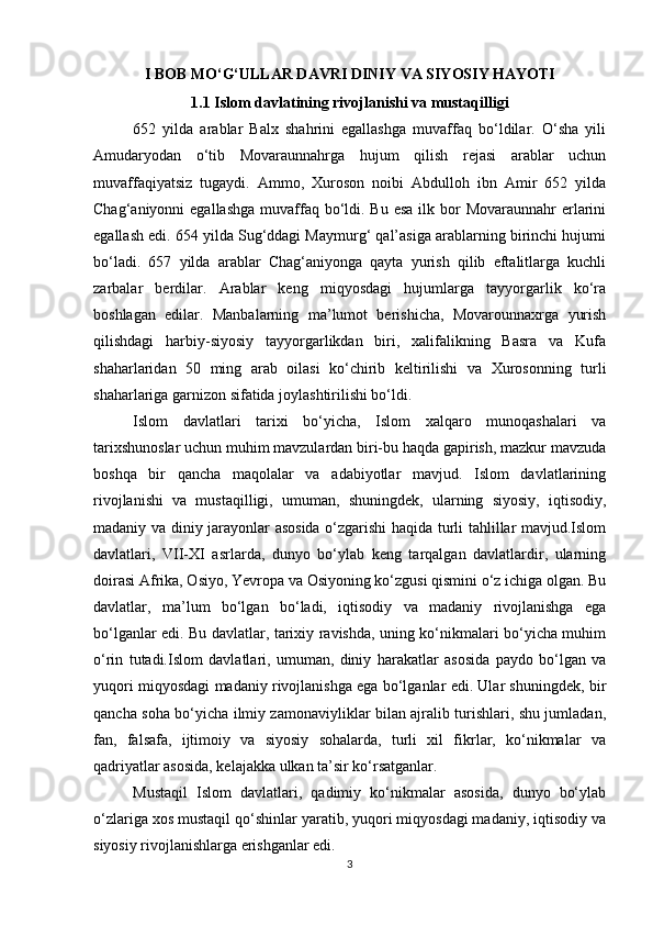 I BOB MO‘G‘ULLAR DAVRI DINIY VA SIYOSIY HAYOTI
1.1 Islom davlatining rivojlanishi va mustaqilligi
652   yilda   arablar   Balx   shahrini   egallashga   muvaffaq   bo‘ldilar.   O‘sha   yili
Amudaryodan   o‘tib   Movaraunnahrga   hujum   qilish   rejasi   arablar   uchun
muvaffaqiyatsiz   tugaydi.   Ammo,   Xuroson   noibi   Abdulloh   ibn   Amir   652   yilda
Chag‘aniyonni  egallashga  muvaffaq bo‘ldi. Bu esa  ilk bor  Movaraunnahr  erlarini
egallash edi. 654 yilda Sug‘ddagi Maymurg‘ qal’asiga arablarning birinchi hujumi
bo‘ladi.   657   yilda   arablar   Chag‘aniyonga   qayta   yurish   qilib   eftalitlarga   kuchli
zarbalar   berdilar.   Arablar   keng   miqyosdagi   hujumlarga   tayyorgarlik   ko‘ra
boshlagan   edilar.   Manbalarning   ma’lumot   berishicha,   Movarounnaxrga   yurish
qilishdagi   harbiy-siyosiy   tayyorgarlikdan   biri,   xalifalikning   Basra   va   Kufa
shaharlaridan   50   ming   arab   oilasi   ko‘chirib   keltirilishi   va   Xurosonning   turli
shaharlariga garnizon sifatida joylashtirilishi bo‘ldi.
Islom   davlatlari   tarixi   bo‘yicha,   Islom   xalqaro   munoqashalari   va
tarixshunoslar uchun muhim mavzulardan biri-bu haqda gapirish, mazkur mavzuda
boshqa   bir   qancha   maqolalar   va   adabiyotlar   mavjud.   Islom   davlatlarining
rivojlanishi   va   mustaqilligi,   umuman,   shuningdek,   ularning   siyosiy,   iqtisodiy,
madaniy va diniy jarayonlar asosida o‘zgarishi haqida turli tahlillar mavjud.Islom
davlatlari,   VII-XI   asrlarda,   dunyo   bo‘ylab   keng   tarqalgan   davlatlardir,   ularning
doirasi Afrika, Osiyo, Yevropa va Osiyoning ko‘zgusi qismini o‘z ichiga olgan. Bu
davlatlar,   ma’lum   bo‘lgan   bo‘ladi,   iqtisodiy   va   madaniy   rivojlanishga   ega
bo‘lganlar edi. Bu davlatlar, tarixiy ravishda, uning ko‘nikmalari bo‘yicha muhim
o‘rin   tutadi.Islom   davlatlari,   umuman,   diniy   harakatlar   asosida   paydo   bo‘lgan   va
yuqori miqyosdagi madaniy rivojlanishga ega bo‘lganlar edi. Ular shuningdek, bir
qancha soha bo‘yicha ilmiy zamonaviyliklar bilan ajralib turishlari, shu jumladan,
fan,   falsafa,   ijtimoiy   va   siyosiy   sohalarda,   turli   xil   fikrlar,   ko‘nikmalar   va
qadriyatlar asosida, kelajakka ulkan ta’sir ko‘rsatganlar.
Mustaqil   Islom   davlatlari,   qadimiy   ko‘nikmalar   asosida,   dunyo   bo‘ylab
o‘zlariga xos mustaqil qo‘shinlar yaratib, yuqori miqyosdagi madaniy, iqtisodiy va
siyosiy rivojlanishlarga erishganlar edi. 
3 