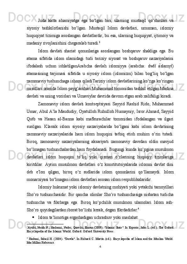 Juda   katta   ahamiyatga   ega   bo‘lgan   biri,   ularning   mustaqil   qo‘shinlari   va
siyosiy   tashkilotlanishi   bo‘lgan.   Mustaqil   Islom   davlatlari,   umuman,   islomiy
huquqiyat tizimiga asoslangan davlatlardir, bu esa, ularning huquqiyat, ijtimoiy va
madaniy rivojlanishini chegaralab turadi. 3
Islom   davlati   shariat   qonunlariga   asoslangan   boshqaruv   shakliga   ega.   Bu
atama   sifatida   islom   olamidagi   turli   tarixiy   siyosat   va   boshqaruv   nazariyalarini
ifodalash   uchun   ishlatilganArabcha   davlah   islomiyya   (arabcha:   dwl   ạ̉slạmy )	ẗ ẗ
atamasining   tarjimasi   sifatida   u   siyosiy   islom   (islomizm)   bilan   bog‘liq   bo‘lgan
zamonaviy tushunchaga ishora qiladiTarixiy islom davlatlarining ko‘zga ko‘ringan
misollari orasida Islom payg‘ambari Muhammad tomonidan tashkil etilgan Madina
davlati va uning vorislari va Umaviylar davrida davom etgan arab xalifaligi kiradi.
Zamonaviy   islom   davlati   kontseptsiyasi   Sayyid   Rashid   Rido,   Muhammad
Umar, Abul A’la Maududiy, Oyatulloh Ruhulloh Humayniy, Isror Ahmad, Sayyid
Qutb   va   Hasan   al-Banna   kabi   mafkurachilar   tomonidan   ifodalangan   va   ilgari
surilgan.   Klassik   islom   siyosiy   nazariyalarida   bo‘lgani   kabi   islom   davlatining
zamonaviy   nazariyalarida   ham   islom   huquqini   tatbiq   etish   muhim   o‘rin   tutadi.
Biroq,   zamonaviy   nazariyalarning   aksariyati   zamonaviy   davrdan   oldin   mavjud
bo‘lmagan tushunchalardan ham foydalanadi. Bugungi kunda ko‘pgina musulmon
davlatlari   islom   huquqini   to‘liq   yoki   qisman   o‘zlarining   huquqiy   tizimlariga
kiritdilar.   Ayrim   musulmon   davlatlari   o z   konstitutsiyalarida   islomni   davlat   dini	
ʻ
deb   e lon   qilgan,   biroq   o z   sudlarida   islom   qonunlarini   qo llamaydi.   Islom	
ʼ ʻ ʻ
monarxiyasi bo‘lmagan islom davlatlari asosan islom respublikalaridir.
Islomiy hukumat yoki islomiy davlatning mohiyati yoki yetakchi tamoyillari
Sho‘ro tushunchasidir.  Bir   qancha  olimlar   Sho‘ro tushunchasiga  nisbatan  turlicha
tushuncha   va   fikrlarga   ega.   Biroq   ko‘pchilik   musulmon   ulamolari   Islom   ash-
Sho‘ro quyidagilardan iborat bo‘lishi kerak, degan fikrdadirlar: 4
 Islom ta’limotiga ergashadigan uchrashuv yoki maslahat.
3
Ayubi, Nazih N.; Hashemi, Nader; Qureshi, Emran (2009). "Islamic State". In Esposto, John L. (ed.). The Oxford
Encyclopedia of the Islamic World. Oxford: Oxford University Press.
4
  Hashmi,  Sohail  H.   (2004).  "Dawla".  In  Richard   C.  Martin  (ed.).   Encyclopedia  of  Islam   and  the  Muslim  World.
MacMillan Reference.
4 