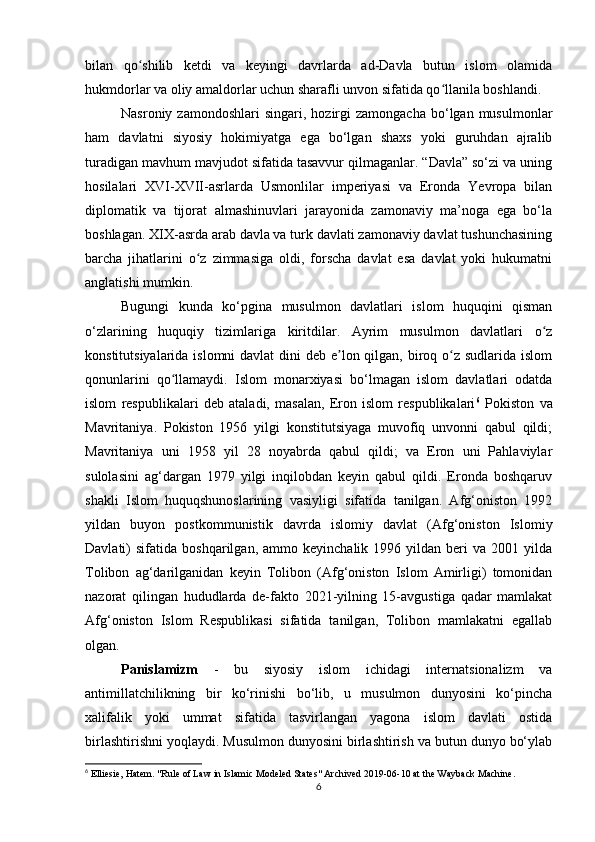 bilan   qo shilib   ketdi   va   keyingi   davrlarda   ad-Davla   butun   islom   olamidaʻ
hukmdorlar va oliy amaldorlar uchun sharafli unvon sifatida qo llanila boshlandi.	
ʻ
Nasroniy  zamondoshlari  singari,  hozirgi  zamongacha   bo‘lgan  musulmonlar
ham   davlatni   siyosiy   hokimiyatga   ega   bo‘lgan   shaxs   yoki   guruhdan   ajralib
turadigan mavhum mavjudot sifatida tasavvur qilmaganlar. “Davla” so‘zi va uning
hosilalari   XVI-XVII-asrlarda   Usmonlilar   imperiyasi   va   Eronda   Yevropa   bilan
diplomatik   va   tijorat   almashinuvlari   jarayonida   zamonaviy   ma’noga   ega   bo‘la
boshlagan. XIX-asrda arab davla va turk davlati zamonaviy davlat tushunchasining
barcha   jihatlarini   o z   zimmasiga   oldi,   forscha   davlat   esa   davlat   yoki   hukumatni	
ʻ
anglatishi mumkin.
Bugungi   kunda   ko‘pgina   musulmon   davlatlari   islom   huquqini   qisman
o‘zlarining   huquqiy   tizimlariga   kiritdilar.   Ayrim   musulmon   davlatlari   o z	
ʻ
konstitutsiyalarida islomni davlat  dini deb e lon qilgan, biroq o z sudlarida islom	
ʼ ʻ
qonunlarini   qo llamaydi.   Islom   monarxiyasi   bo‘lmagan   islom   davlatlari   odatda	
ʻ
islom   respublikalari   deb   ataladi,   masalan,   Eron   islom   respublikalari 6
  Pokiston   va
Mavritaniya.   Pokiston   1956   yilgi   konstitutsiyaga   muvofiq   unvonni   qabul   qildi;
Mavritaniya   uni   1958   yil   28   noyabrda   qabul   qildi;   va   Eron   uni   Pahlaviylar
sulolasini   ag‘dargan   1979   yilgi   inqilobdan   keyin   qabul   qildi.   Eronda   boshqaruv
shakli   Islom   huquqshunoslarining   vasiyligi   sifatida   tanilgan.   Afg‘oniston   1992
yildan   buyon   postkommunistik   davrda   islomiy   davlat   (Afg‘oniston   Islomiy
Davlati)   sifatida   boshqarilgan,  ammo   keyinchalik   1996  yildan   beri   va   2001  yilda
Tolibon   ag‘darilganidan   keyin   Tolibon   (Afg‘oniston   Islom   Amirligi)   tomonidan
nazorat   qilingan   hududlarda   de-fakto   2021-yilning   15-avgustiga   qadar   mamlakat
Afg‘oniston   Islom   Respublikasi   sifatida   tanilgan,   Tolibon   mamlakatni   egallab
olgan.
Panislamizm   -   bu   siyosiy   islom   ichidagi   internatsionalizm   va
antimillatchilikning   bir   ko‘rinishi   bo‘lib,   u   musulmon   dunyosini   ko‘pincha
xalifalik   yoki   ummat   sifatida   tasvirlangan   yagona   islom   davlati   ostida
birlashtirishni yoqlaydi. Musulmon dunyosini birlashtirish va butun dunyo bo‘ylab
6
 Elliesie, Hatem. "Rule of Law in Islamic Modeled States" Archived 2019-06-10 at the Wayback Machine.
6 