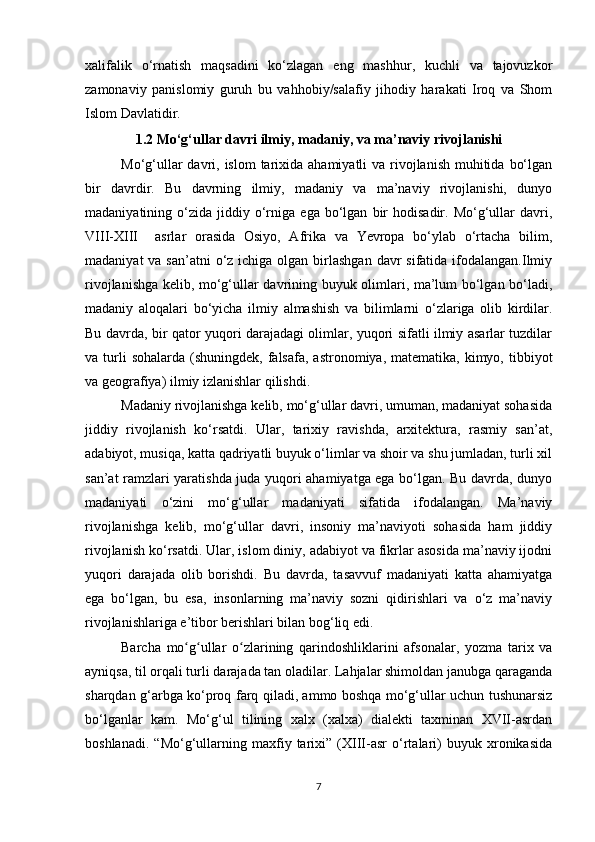 xalifalik   o‘rnatish   maqsadini   ko‘zlagan   eng   mashhur,   kuchli   va   tajovuzkor
zamonaviy   panislomiy   guruh   bu   vahhobiy/salafiy   jihodiy   harakati   Iroq   va   Shom
Islom Davlatidir.
1.2 Mo‘g‘ullar davri ilmiy, madaniy, va ma’naviy rivojlanishi
Mo‘g‘ullar  davri, islom  tarixida  ahamiyatli  va rivojlanish  muhitida  bo‘lgan
bir   davrdir.   Bu   davrning   ilmiy,   madaniy   va   ma’naviy   rivojlanishi,   dunyo
madaniyatining  o‘zida   jiddiy   o‘rniga   ega   bo‘lgan   bir   hodisadir.  Mo‘g‘ullar   davri,
VIII-XIII     asrlar   orasida   Osiyo,   Afrika   va   Yevropa   bo‘ylab   o‘rtacha   bilim,
madaniyat  va san’atni  o‘z ichiga olgan birlashgan  davr  sifatida  ifodalangan.Ilmiy
rivojlanishga kelib, mo‘g‘ullar davrining buyuk olimlari, ma’lum bo‘lgan bo‘ladi,
madaniy   aloqalari   bo‘yicha   ilmiy   almashish   va   bilimlarni   o‘zlariga   olib   kirdilar.
Bu davrda, bir qator yuqori darajadagi olimlar, yuqori sifatli ilmiy asarlar tuzdilar
va turli  sohalarda  (shuningdek,  falsafa,  astronomiya, matematika,  kimyo, tibbiyot
va geografiya) ilmiy izlanishlar qilishdi.
Madaniy rivojlanishga kelib, mo‘g‘ullar davri, umuman, madaniyat sohasida
jiddiy   rivojlanish   ko‘rsatdi.   Ular,   tarixiy   ravishda,   arxitektura,   rasmiy   san’at,
adabiyot, musiqa, katta qadriyatli buyuk o‘limlar va shoir va shu jumladan, turli xil
san’at ramzlari yaratishda juda yuqori ahamiyatga ega bo‘lgan. Bu davrda, dunyo
madaniyati   o‘zini   mo‘g‘ullar   madaniyati   sifatida   ifodalangan.   Ma’naviy
rivojlanishga   kelib,   mo‘g‘ullar   davri,   insoniy   ma’naviyoti   sohasida   ham   jiddiy
rivojlanish ko‘rsatdi. Ular, islom diniy, adabiyot va fikrlar asosida ma’naviy ijodni
yuqori   darajada   olib   borishdi.   Bu   davrda,   tasavvuf   madaniyati   katta   ahamiyatga
ega   bo‘lgan,   bu   esa,   insonlarning   ma’naviy   sozni   qidirishlari   va   o‘z   ma’naviy
rivojlanishlariga e’tibor berishlari bilan bog‘liq edi.
Barcha   mo g ullar   o zlarining   qarindoshliklarini   afsonalar,   yozma   tarix   vaʻ ʻ ʻ
ayniqsa, til orqali turli darajada tan oladilar. Lahjalar shimoldan janubga qaraganda
sharqdan g‘arbga ko‘proq farq qiladi, ammo boshqa mo‘g‘ullar uchun tushunarsiz
bo‘lganlar   kam.   Mo‘g‘ul   tilining   xalx   (xalxa)   dialekti   taxminan   XVII-asrdan
boshlanadi.   “Mo‘g‘ullarning   maxfiy   tarixi”   (XIII-asr   o‘rtalari)   buyuk   xronikasida
7 