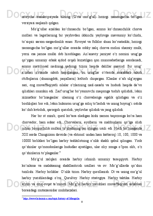 xitoycha   transkripsiyada   tilning   (O‘rta   mo‘g‘ul)   hozirgi   zamongacha   bo‘lgan
versiyasi saqlanib qolgan.
Mo g ullar   azaldan   ko chmanchi   bo lgan;   ammo   ko‘chmanchilik   chorvaʻ ʻ ʻ ʻ
mollari   va   lagerlarning   bir   yaylovdan   ikkinchi   yaylovga   mavsumiy   ko‘chishi,
to‘siqsiz   sarson-sargardonlik   emas.   Rivoyat   va   folklor   shuni   ko‘rsatadiki,   hozirgi
zamongacha   bo‘lgan   mo‘g‘ullar   orasida   oddiy   xalq   chorva   molini   shaxsiy   mulk,
yerni   esa   jamoa   mulki   deb   hisoblagan.   An’anaviy   jamiyat   o‘z   nomini   urug‘ga
qo‘ygan   umumiy   erkak   ajdod   orqali   kuzatilgan   qon   munosabatlariga   asoslanadi,
ammo   matrilineal   naslning   qadimgi   tizimi   haqida   dalillar   mavjud.   Bir   urug‘
a’zolari   o‘rtasida   nikoh   taqiqlangan,   bu   urug‘lar   o‘rtasida   murakkab   nikoh
ittifoqlarini   (shuningdek,   janjallarni)   keltirib   chiqargan.   Klanlar   o‘sib   ulg‘aygan
sari,   eng   muvaffaqiyatli   oilalar   o‘zlarining   nasl-nasabi   va   hududi   haqida   da’vo
qilishlari mumkin edi. Zaif urug‘lar bo‘ysunuvchi maqomga tushib qolishdi, lekin
xizmatkor   bo‘lmaganlar:   ularning   o‘z   chorvalariga   egalik   qilishgan   va   o‘z
boshliqlari bor edi, lekin hukmron urug‘ga soliq to‘lashdi va uning buyrug‘i ostida
ko‘chib ketishdi, qarorgoh qurishdi, yaylovlar qilishdi va jang qilishdi.
Har bir ot minib, qurol ko‘tara oladigan kishi  zamon taqozosiga ko‘ra ham
chorvador,   ham   askar   edi.   Chorvalarni,   ayollarni   va   mahbuslarni   qo‘lga   olish
uchun  bosqinchilik  mulkni  to‘plashning  tan  olingan  usuli  edi.   Hech  bo‘lmaganda
XIII asrda Chingizxon davrida (va ehtimol undan ham kattaroq) 10, 100, 1000 va
10000   birliklari   bo‘lgan   harbiy   tashkilotning   o‘nlik   shakli   qabul   qilingan.   Yirik
qo shinlar   qo mondonlariga   hududlar   ajratilgan,   ular   oliy   xonga   o lpon   olib,   o z	
ʻ ʻ ʻ ʻ
qo shinlarini to plaganlar.
ʻ ʻ 7
Mo g ul   xalqlari   orasida   harbiy   ishninh   umumiy   taraqqiyoti.   Harbiy	
ʻ ʻ
ko nikma   va   malakaning   shakllantirish   usullari   va   ov.   Mo g ullarda   qo shin	
ʻ ʻ ʻ ʻ
tuzilishi.   Harbiy   birliklar.   O‘nlik   tizim.   Harbiy   qurollanish.   Ot   va   uning   mo g ul	
ʻ ʻ
harbiy   yurishlaridagi   o rni.   Qurultoy.   Harbiy   strategiya.   Harbiy   taktika.   Harbiy	
ʻ
kiyim   va   oziq-ovqat   ta’minoti.   Mo g ul   harbiy   yurishlari   muvaffaqiyati   sabablari	
ʻ ʻ
borasidagi mutaxassislar mulohazalari. 
7
  https://www.britannica.com/topic/history-of-Mongolia
8 