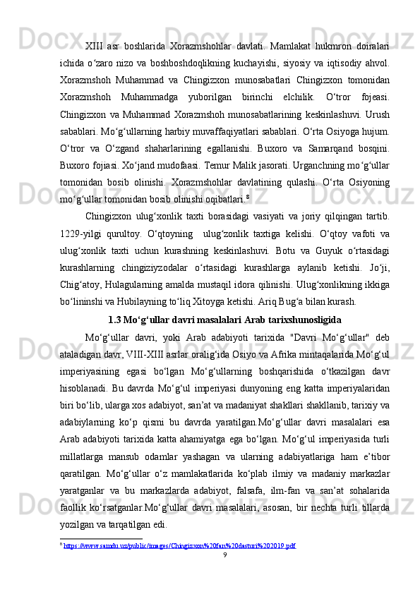 XIII   asr   boshlarida   Xorazmshohlar   davlati.   Mamlakat   hukmron   doiralari
ichida   o zaro   nizo   va   boshboshdoqlikning   kuchayishi,   siyosiy   va   iqtisodiy   ahvol.ʻ
Xorazmshoh   Muhammad   va   Chingizxon   munosabatlari   Chingizxon   tomonidan
Xorazmshoh   Muhammadga   yuborilgan   birinchi   elchilik.   O‘tror   fojeasi.
Chingizxon   va   Muhammad   Xorazmshoh   munosabatlarining   keskinlashuvi.   Urush
sabablari. Mo g ullarning harbiy muvaffaqiyatlari sabablari. O‘rta Osiyoga hujum.	
ʻ ʻ
O‘tror   va   O‘zgand   shaharlarining   egallanishi.   Buxoro   va   Samarqand   bosqini.
Buxoro fojiasi. Xo jand mudofaasi. Temur Malik jasorati. Urganchning mo g ullar	
ʻ ʻ ʻ
tomonidan   bosib   olinishi.   Xorazmshohlar   davlatining   qulashi.   O‘rta   Osiyoning
mo g ullar tomonidan bosib olinishi oqibatlari.	
ʻ ʻ 8
Chingizxon   ulug xonlik   taxti   borasidagi   vasiyati   va   joriy   qilqingan   tartib.	
ʻ
1229-yilgi   qurultoy.   O‘qtoyning     ulug zonlik   taxtiga   kelishi.   O‘qtoy   vafoti   va	
ʻ
ulug xonlik   taxti   uchun   kurashning   keskinlashuvi.   Botu   va   Guyuk   o rtasidagi	
ʻ ʻ
kurashlarning   chingiziyzodalar   o rtasidagi   kurashlarga   aylanib   ketishi.   Jo ji,	
ʻ ʻ
Chig atoy, Hulagularning amalda mustaqil idora qilinishi. Ulug xonlikning ikkiga	
ʻ ʻ
bo lininshi va Hubilayning to liq Xitoyga ketishi. Ariq Bug a bilan kurash.	
ʻ ʻ ʻ
1.3 Mo‘g‘ullar davri masalalari Arab tarixshunosligida
Mo‘g‘ullar   davri,   yoki   Arab   adabiyoti   tarixida   "Davri   Mo‘g‘ullar"   deb
ataladigan davr, VIII-XIII asrlar oralig‘ida Osiyo va Afrika mintaqalarida Mo‘g‘ul
imperiyasining   egasi   bo‘lgan   Mo‘g‘ullarning   boshqarishida   o‘tkazilgan   davr
hisoblanadi.   Bu   davrda   Mo‘g‘ul   imperiyasi   dunyoning   eng   katta   imperiyalaridan
biri bo‘lib, ularga xos adabiyot, san’at va madaniyat shakllari shakllanib, tarixiy va
adabiylarning   ko‘p   qismi   bu   davrda   yaratilgan.Mo‘g‘ullar   davri   masalalari   esa
Arab   adabiyoti   tarixida  katta   ahamiyatga  ega  bo‘lgan.  Mo‘g‘ul   imperiyasida   turli
millatlarga   mansub   odamlar   yashagan   va   ularning   adabiyatlariga   ham   e’tibor
qaratilgan.   Mo‘g‘ullar   o‘z   mamlakatlarida   ko‘plab   ilmiy   va   madaniy   markazlar
yaratganlar   va   bu   markazlarda   adabiyot,   falsafa,   ilm-fan   va   san’at   sohalarida
faollik   ko‘rsatganlar.Mo‘g‘ullar   davri   masalalari,   asosan,   bir   nechta   turli   tillarda
yozilgan va tarqatilgan edi. 
8
  https://www.samdu.uz/public/images/Chingizxon%20fan%20dasturi%202019.pdf
9 