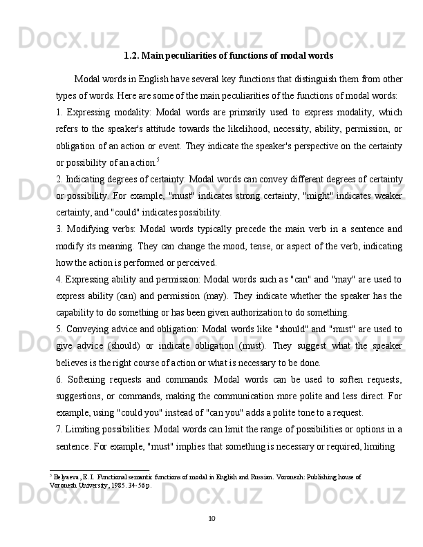 101.2. Main   peculiarities   of   functions   of   modal   words
Modal words in English have several key   functions that distinguish them   from   other
types of words. Here are some of the main peculiarities of the functions of modal words:
1. Expressing   modality:   Modal   words   are   primarily   used   to   express   modality,   which
refers   to   the   speaker's   attitude   towards   the   likelihood,   necessity,   ability,   permission,   or
obligation of an action or event. They indicate the speaker's perspective on the certainty
or possibility of an action. 5
2. Indicating degrees of certainty: Modal words can convey   different degrees of certainty
or  possibility. For  example, "must" indicates  strong certainty, "might" indicates weaker
certainty, and "could" indicates possibility.
3. Modifying   verbs:   Modal   words   typically   precede   the   main   verb   in   a   sentence   and
modify its meaning. They can change the mood, tense, or aspect of the verb, indicating
how the action is performed or perceived.
4. Expressing ability and permission: Modal words such as "can" and "may" are used to
express   ability   (can)   and   permission   (may).   They   indicate   whether   the   speaker   has   the
capability to do something or has been given authorization to do something.
5. Conveying advice and obligation: Modal words like "should" and "must" are used to
give   advice   (should)   or   indicate   obligation   (must).   They   suggest   what   the   speaker
believes is the right course of action or what is necessary to be done.
6. Softening   requests   and   commands:   Modal   words   can   be   used   to   soften   requests,
suggestions,  or  commands,  making the  communication more polite and less  direct. For
example, using "could you" instead of "can you" adds a polite tone to a request.
7. Limiting possibilities: Modal words can limit the range of possibilities or options in a
sentence. For example, "must" implies   that something is necessary or required, limiting
5
  Belyaeva,   E.   I.   Functional   semantic   functions   of   modal   in   English   and   Russian.   Voronezh:   Publishing   house   of 
Voronezh University, 1985. 34-56 p.