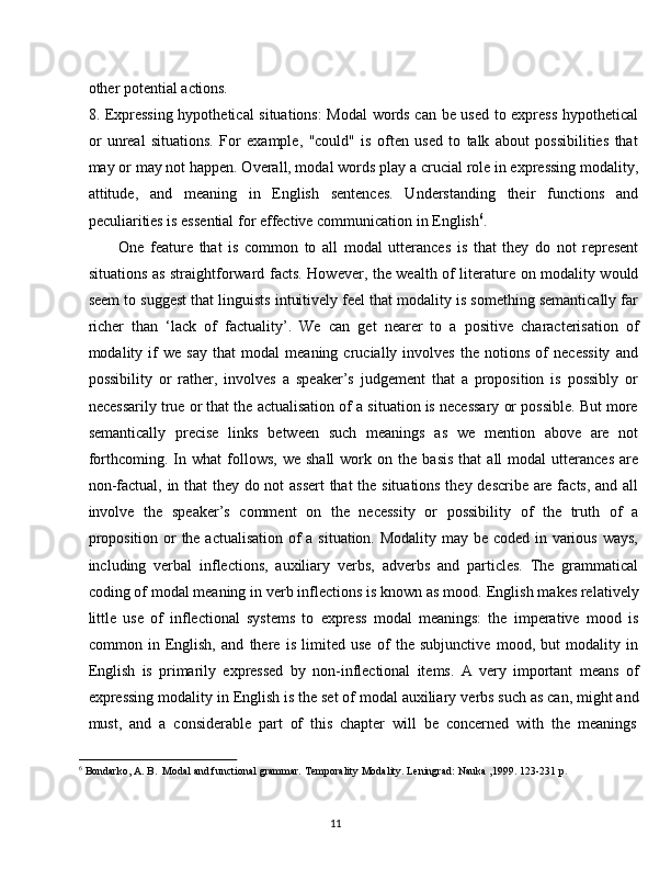 11other   potential   actions.
8. Expressing hypothetical situations: Modal words can be used to express hypothetical
or   unreal   situations.   For   example,   "could"   is   often   used   to   talk   about   possibilities   that
may   or may   not happen. Overall, modal words play   a crucial role in expressing modality,
attitude,   and   meaning   in   English   sentences.   Understanding   their   functions   and
peculiarities is essential for effective communication in English 6
.
One   feature   that   is   common   to   all   modal   utterances   is   that   they   do   not   represent
situations as straightforward facts. However, the wealth of literature on modality would
seem to suggest that linguists intuitively feel that modality is something semantically far
richer   than   ‘lack   of   factuality’.   We   can   get   nearer   to   a   positive   characterisation   of
modality   if   we   say   that   modal   meaning   crucially   involves   the   notions   of   necessity   and
possibility   or   rather,   involves   a   speaker’s   judgement   that   a   proposition   is   possibly   or
necessarily true or that the actualisation of a situation is necessary or possible. But more
semantically   precise   links   between   such   meanings   as   we   mention   above   are   not
forthcoming.  In  what   follows,   we  shall   work   on  the   basis   that   all   modal   utterances   are
non-factual, in that they do not assert  that  the situations they describe are facts, and all
involve   the   speaker’s   comment   on   the   necessity   or   possibility   of   the   truth   of   a
proposition or  the actualisation  of a situation. Modality may be coded in various ways,
including   verbal   inflections,   auxiliary   verbs,   adverbs   and   particles.   The   grammatical
coding of modal meaning in verb inflections is known as mood.   English makes relatively
little   use   of   inflectional   systems   to   express   modal   meanings:   the   imperative   mood   is
common   in   English,   and   there   is   limited   use   of   the   subjunctive   mood,   but   modality   in
English   is   primarily   expressed   by   non-inflectional   items.   A   very   important   means   of
expressing modality   in English is the set of modal auxiliary   verbs such as can, might and
must,   and   a   considerable   part   of   this   chapter   will   be   concerned   with   the   meanings
6
  Bondarko,   A.   B.   Modal   and   functional   grammar.   Temporality   Modality.   Leningrad:   Nauka   ,1999.   123-231   p . 