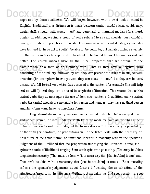 12expressed   by   these   auxiliaries.   We   will   begin,   however,   with   a   brief   look   at   mood   in
English.   Traditionally,   a   distinction   is   made   between   central   modals   (can,   could,   may,
might, shall, should, will, would, must)  and peripheral  or  marginal  modals  (dare, need,
ought). In addition, we find a group of verbs referred to as semi-modals, quasi-modals,
emergent   modals   or   periphrastic   modals.   This   somewhat   open-ended   category   includes
have   to,   need to, have   got to (gotta),   be able to, be   going   to, but can   also   include   a   variety
of other verbs such as be supposed to, be about to, be bound to, want to (wanna) and had
better.   The   central   modals   have   all   the   ‘nice’   properties   that   are   criterial   to   the
classification   of   a   form   as   an   auxiliary   verb.   That   is,   they   have   a   negative   form
consisting of the auxiliary followed by not, they can precede the subject in subject-verb
inversion (for example in interrogatives), they can occur in ‘code’, i.e. they can be used
instead   of   a   full   lexical   verb   which   has   occurred   in   the   context   (for   example   She   will   help
and   so   will   I),   and   they   can   be   used   in   emphatic   affirmation.   This   means   that   unlike
lexical verbs   they   do not require the   use   of   do   in such   contexts. In addition, unlike   lexical
verbs the central modals are invariable for   person and number– they   have no third person
singular –form – and have no non-finite forms.
In English analytic modality, we can make an initial distinction between epistemic 
and   non-epistemic,   or   root   modality.   Both   types   of   modality   have   as   their   basis   the 
notions of necessity and possibility, but the former deals with the necessity or possibility 
of   the   truth   (or   non-truth)   of   propositions   while   the   latter   deals   with   the   necessity   or 
possibility   of   the   actualisation   of   situations.   Epistemic   modality   reflects   the   speaker’s 
judgment   of   the   likelihood   that   the   proposition   underlying   the   utterance   is   true,   the  
epistemic scale of likelihood ranging from weak epistemic possibility (That may be John)
toepistemic necessity (That must be John = ‘it is necessary that [that is John] is true’ and 
That   can’t   be   John   =   ‘it   is   necessary   that   [that   is   not   John]   is   true’). Root   modality 
reflects   the   speaker’s   judgements   about   factors   influencing   the   actualisation   of   the 
situation   referred   to   in   the utterance.   Within   root   modality we   find   root   possibility,   root 