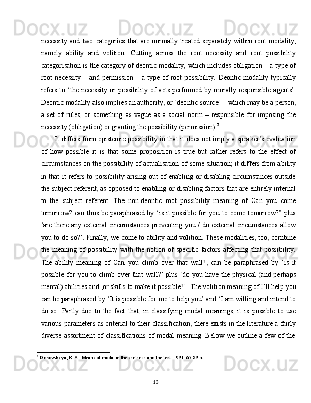 13necessity   and   two   categories   that   are   normally   treated   separately   within   root   modality,
namely   ability   and   volition.   Cutting   across   the   root   necessity   and   root   possibility
categorisation is the category of deontic modality, which includes obligation – a type of
root  necessity  – and permission  – a type of  root  possibility. Deontic modality typically
refers  to ‘the necessity  or  possibility  of   acts  performed by  morally  responsible  agents’.
Deontic modality   also implies an authority, or ‘deontic   source’ – which may be a person,
a   set   of   rules,   or   something   as   vague   as   a   social   norm   –   responsible   for   imposing   the
necessity (obligation) or granting the possibility (permission)   7
.
It differs from epistemic possibility in that it does not imply a speaker’s evaluation
of   how   possible   it   is   that   some   proposition   is   true   but   rather   refers   to   the   effect   of
circumstances on the possibility of actualisation of some situation; it differs from ability
in that it refers to possibility arising out of  enabling or disabling circumstances  outside
the subject referent, as opposed to enabling or disabling factors that are entirely internal
to   the   subject   referent.   The   non-deontic   root   possibility   meaning   of   Can   you   come
tomorrow? can thus be paraphrased  by ‘is it  possible  for  you to come tomorrow?’  plus
‘are there any external circumstances  preventing you / do external  circumstances  allow
you to do so?’. Finally, we come to ability and volition. These modalities, too, combine
the   meaning   of   possibility   with   the   notion   of   specific   factors   affecting   that   possibility.
The   ability   meaning   of   Can   you   climb   over   that   wall?,   can   be   paraphrased   by   ‘is   it
possible  for  you to climb over  that  wall?’  plus  ‘do you have  the physical  (and perhaps
mental)   abilities   and ,or   skills   to   make   it   possible?’.   The   volition   meaning   of   I’ll   help   you
can be paraphrased by ‘It is possible for me to help you’ and ‘I am willing and intend to
do   so.   Partly   due   to   the   fact   that,   in   classifying   modal   meanings,   it   is   possible   to   use
various parameters as criterial to their classification, there exists in the literature a fairly
diverse   assortment   of   classifications   of   modal   meaning.   Below   we   outline   a   few   of   the
7
  Didkovskaya,   E.   A.   Means   of   modal   in   the   sentence   and   the   text.   1991.   67-89   p .