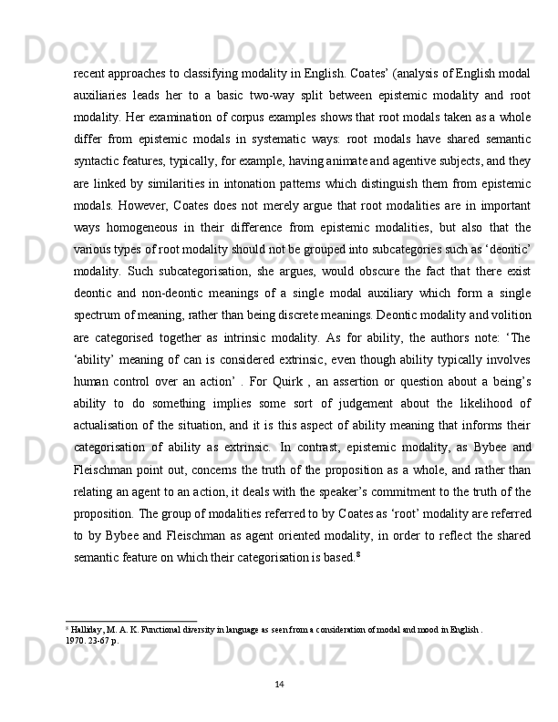 14recent approaches to classifying modality in English. Coates’ (analysis of English modal
auxiliaries   leads   her   to   a   basic   two-way   split   between   epistemic   modality   and   root
modality. Her examination of corpus examples shows that root modals taken as a whole
differ   from   epistemic   modals   in   systematic   ways:   root   modals   have   shared   semantic
syntactic features, typically, for example, having animate and agentive subjects, and they
are   linked   by   similarities   in   intonation   patterns   which   distinguish   them   from   epistemic
modals.   However,   Coates   does   not   merely   argue   that   root   modalities   are   in   important
ways   homogeneous   in   their   difference   from   epistemic   modalities,   but   also   that   the
various types of   root   modality   should not   be grouped   into subcategories such as ‘deontic’
modality.   Such   subcategorisation,   she   argues,   would   obscure   the   fact   that   there   exist
deontic   and   non-deontic   meanings   of   a   single   modal   auxiliary   which   form   a   single
spectrum   of meaning,   rather than being discrete meanings. Deontic modality   and volition
are   categorised   together   as   intrinsic   modality.   As   for   ability,   the   authors   note:   ‘The
‘ability’   meaning   of   can   is   considered   extrinsic,   even   though   ability   typically   involves
human   control   over   an   action’   .   For   Quirk   ,   an   assertion   or   question   about   a   being’s
ability   to   do   something   implies   some   sort   of   judgement   about   the   likelihood   of
actualisation   of   the   situation,   and   it   is   this   aspect   of   ability   meaning   that   informs   their
categorisation   of   ability   as   extrinsic.   In   contrast,   epistemic   modality,   as   Bybee   and
Fleischman  point  out,  concerns  the truth of  the  proposition  as  a  whole,  and rather  than
relating an agent to an action, it deals with the speaker’s commitment to the truth of the
proposition. The group of modalities referred to by   Coates as ‘root’ modality   are referred
to   by   Bybee   and   Fleischman   as   agent   oriented   modality,   in   order   to   reflect   the   shared
semantic feature on which their categorisation is based. 8
8
  Halliday,   M.   A.   K.   Functional   diversity   in   language   as   seen   from   a   consideration   of   modal   and mood   in   English   .
1970. 23-67 p.