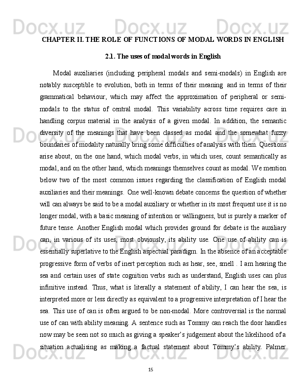 15CHAPTER   II.   THE   ROLE   OF   FUNCTIONS   OF   MODAL   WORDS   IN   ENGLISH
2.1. The   uses   of   modal   words   in  English
Modal   auxiliaries   (including   peripheral   modals   and   semi-modals)   in   English   are
notably   susceptible   to   evolution,   both   in   terms   of   their   meaning   and   in   terms   of   their
grammatical   behaviour,   which   may   affect   the   approximation   of   peripheral   or   semi-
modals   to   the   status   of   central   modal.   This   variability   across   time   requires   care   in
handling   corpus   material   in   the   analysis   of   a   given   modal.   In   addition,   the   semantic
diversity   of   the   meanings   that   have   been   classed   as   modal   and   the   somewhat   fuzzy
boundaries of modality   naturally   bring some difficulties of   analysis with them. Questions
arise  about,  on  the  one  hand,   which  modal   verbs,  in  which  uses,  count  semantically  as
modal, and on the other hand, which meanings themselves count as modal. We mention
below   two   of   the   most   common   issues   regarding   the   classification   of   English   modal
auxiliaries and   their   meanings.   One   well-known   debate   concerns   the   question   of whether
will can always be   said   to   be   a   modal auxiliary   or   whether   in   its   most frequent   use   it   is no
longer modal, with a basic meaning of intention or willingness, but is purely a marker of
future   tense.   Another   English   modal   which   provides   ground   for   debate   is   the   auxiliary
can,   in   various   of   its   uses,   most   obviously,   its   ability   use.   One   use   of   ability   can   is
essentially   superlative to the English aspectual paradigm. In the absence of an acceptable
progressive form of verbs of inert perception such as hear, see, smell . I am hearing the
sea  and  certain uses   of   state  cognition  verbs  such  as   understand,  English  uses  can  plus
infinitive   instead.   Thus,   what   is   literally   a   statement   of   ability,   I   can   hear   the   sea,   is
interpreted more or less directly   as equivalent to a progressive interpretation of I hear the
sea. This use of can is often argued to be non-modal. More controversial  is the normal
use of can with ability meaning. A sentence such as Tommy can reach the door handles
now may be seen not so much as giving a speaker’s judgement about the likelihood of a
situation   actualising   as   making   a   factual   statement   about   Tommy’s   ability.   Palmer 