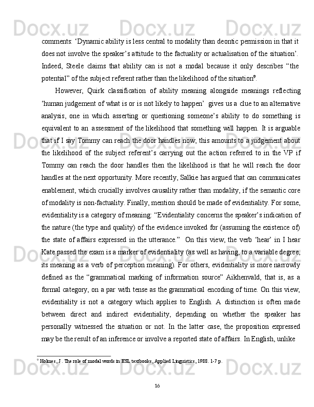 16comments: ‘Dynamic ability is less central to modality than deontic permission in that it
does not involve the speaker’s attitude to the factuality or actualisation of the situation’.
Indeed,   Steele   claims   that   ability   can   is   not   a   modal   because   it   only   describes   “the
potential” of the subject referent rather than the likelihood of the situation 9
.
However,   Quirk   classification   of   ability   meaning   alongside   meanings   reflecting
‘human judgement of what is or is not likely to happen’   gives us a clue to an alternative
analysis,   one   in   which   asserting   or   questioning   someone’s   ability   to   do   something   is
equivalent to an   assessment  of the likelihood that something will happen. It is arguable
that if I say Tommy can reach the door handles now, this amounts to a judgement about
the   likelihood   of   the   subject   referent’s   carrying   out   the   action   referred   to   in   the   VP   if
Tommy   can   reach   the   door   handles   then   the   likelihood   is   that   he   will   reach   the   door
handles at the next opportunity. More recently, Salkie has argued that can communicates
enablement, which crucially involves causality rather than modality, if the semantic core
of modality   is non-factuality. Finally, mention should be made of evidentiality. For some,
evidentiality   is a category   of meaning: “Evidentiality   concerns the speaker’s indication of
the nature (the type and quality) of the evidence invoked for (assuming the existence of)
the   state   of   affairs   expressed   in   the   utterance.”   On   this   view,   the   verb   ‘hear’   in   I   hear
Kate passed the exam is a marker of evidentiality   (as well as having, to a variable degree,
its meaning as a verb of perception meaning). For others, evidentiality is more narrowly
defined   as   the   “grammatical   marking   of   information   source”   Aikhenvald,   that   is,   as   a
formal category, on a par with tense as the grammatical encoding of time. On this view,
evidentiality   is   not   a   category   which   applies   to   English.   A   distinction   is   often   made
between   direct   and   indirect   evidentiality,   depending   on   whether   the   speaker   has
personally   witnessed   the   situation   or   not.   In   the   latter   case,   the   proposition   expressed
may be the result of an inference or involve a reported state of affairs. In English, unlike
9
  Holmes,   J   .   The   role   of   modal   words   in   ESL   textbooks,   Applied   Linguistics,   1988.   1-7   p.