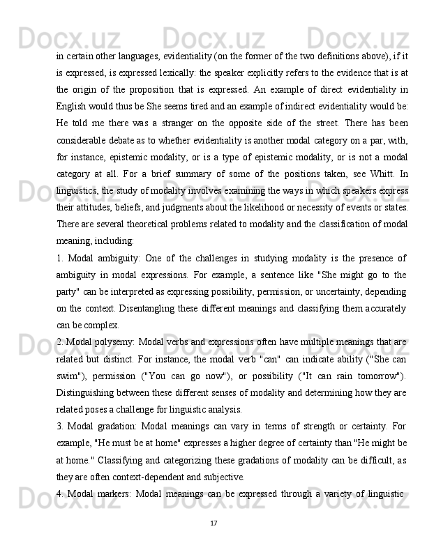 17in certain other languages, evidentiality (on the former of the two definitions above), if it
is expressed, is expressed lexically: the speaker explicitly refers to the evidence that is at
the   origin   of   the   proposition   that   is   expressed.   An   example   of   direct   evidentiality   in
English would thus   be She seems tired and an example of indirect evidentiality   would be:
He   told   me   there   was   a   stranger   on   the   opposite   side   of   the   street.   There   has   been
considerable debate as to whether evidentiality is another modal category on a par, with,
for   instance,   epistemic   modality,   or   is   a   type   of   epistemic   modality,   or   is   not   a   modal
category   at   all.   For   a   brief   summary   of   some   of   the   positions   taken,   see   Whitt.   In
linguistics, the study of modality involves examining the ways in which speakers express
their   attitudes,   beliefs, and judgments about the   likelihood or   necessity   of events   or   states.
There are several theoretical problems related to modality and the classification of modal
meaning, including:
1. Modal   ambiguity:   One   of   the   challenges   in   studying   modality   is   the   presence   of
ambiguity   in   modal   expressions.   For   example,   a   sentence   like   "She   might   go   to   the
party" can be interpreted as expressing possibility, permission, or uncertainty, depending
on  the   context.   Disentangling   these   different   meanings   and   classifying   them   accurately
can be complex.
2. Modal polysemy: Modal verbs and expressions often have multiple meanings that are
related   but   distinct.   For   instance,   the   modal   verb   "can"   can   indicate   ability   ("She   can
swim"),   permission   ("You   can   go   now"),   or   possibility   ("It   can   rain   tomorrow").
Distinguishing between these different senses of modality and determining how they are
related poses a challenge for linguistic analysis.
3. Modal   gradation:   Modal   meanings   can   vary   in   terms   of   strength   or   certainty.   For
example, "He must be at home" expresses a higher degree of   certainty   than "He might be
at home." Classifying and categorizing these gradations of modality can be difficult, as
they are often context-dependent and subjective.
4. Modal   markers:   Modal   meanings   can   be   expressed   through   a   variety   of   linguistic