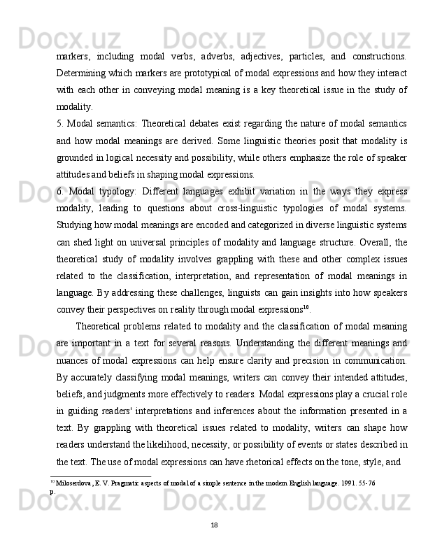 18markers,   including   modal   verbs,   adverbs,   adjectives,   particles,   and   constructions.
Determining which markers are prototypical of modal expressions and how they interact
with   each   other   in   conveying   modal   meaning   is   a   key   theoretical   issue   in   the   study   of
modality.
5. Modal   semantics:   Theoretical   debates   exist   regarding   the   nature   of   modal   semantics
and   how   modal   meanings   are   derived.   Some   linguistic   theories   posit   that   modality   is
grounded in logical necessity and possibility, while others emphasize the role of speaker
attitudes and beliefs in shaping modal expressions.
6. Modal   typology:   Different   languages   exhibit   variation   in   the   ways   they   express
modality,   leading   to   questions   about   cross-linguistic   typologies   of   modal   systems.
Studying how modal meanings are encoded and categorized in diverse linguistic systems
can   shed   light   on   universal   principles   of   modality   and   language   structure.   Overall,   the
theoretical   study   of   modality   involves   grappling   with   these   and   other   complex   issues
related   to   the   classification,   interpretation,   and   representation   of   modal   meanings   in
language. By addressing these challenges, linguists can gain insights into how speakers
convey their perspectives on reality through modal expressions 10
.
Theoretical   problems   related   to   modality   and   the   classification   of   modal   meaning
are   important   in   a   text   for   several   reasons.   Understanding   the   different   meanings   and
nuances   of   modal   expressions   can   help   ensure   clarity   and   precision   in   communication.
By   accurately   classifying   modal   meanings,   writers   can   convey   their   intended   attitudes,
beliefs, and judgments more effectively to readers. Modal expressions play a crucial role
in   guiding   readers'   interpretations   and   inferences   about   the   information   presented   in   a
text.   By   grappling   with   theoretical   issues   related   to   modality,   writers   can   shape   how
readers   understand   the   likelihood,   necessity,   or   possibility   of   events   or states described in
the text. The use of modal expressions can have rhetorical effects on the tone, style, and
10
  Miloserdova,   E.   V.   Pragmatic   aspects   of   modal   of   a   simple   sentence   in   the   modern   English   language.   1991.   55-76 
p.