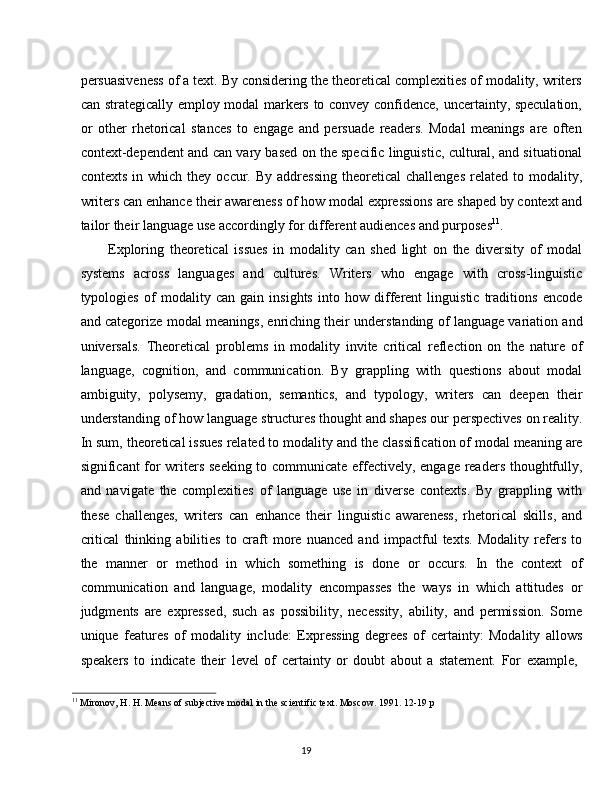 19persuasiveness of a text. By considering the theoretical complexities of modality, writers
can strategically employ modal markers to convey confidence, uncertainty, speculation,
or   other   rhetorical   stances   to   engage   and   persuade   readers.   Modal   meanings   are   often
context-dependent and can vary based on the specific linguistic, cultural, and situational
contexts  in  which   they   occur.  By  addressing   theoretical   challenges   related   to  modality,
writers can enhance   their   awareness of   how modal expressions   are   shaped   by   context   and
tailor their language use accordingly for different audiences and purposes 11
.
Exploring   theoretical   issues   in   modality   can   shed   light   on   the   diversity   of   modal
systems   across   languages   and   cultures.   Writers   who   engage   with   cross-linguistic
typologies   of   modality   can   gain   insights   into   how   different   linguistic   traditions   encode
and categorize modal meanings, enriching their understanding of language variation and
universals.   Theoretical   problems   in   modality   invite   critical   reflection   on   the   nature   of
language,   cognition,   and   communication.   By   grappling   with   questions   about   modal
ambiguity,   polysemy,   gradation,   semantics,   and   typology,   writers   can   deepen   their
understanding of   how language   structures thought and shapes our perspectives on reality.
In sum, theoretical issues related to modality   and the classification of modal meaning are
significant for writers seeking to communicate effectively, engage readers thoughtfully,
and   navigate   the   complexities   of   language   use   in   diverse   contexts.   By   grappling   with
these   challenges,   writers   can   enhance   their   linguistic   awareness,   rhetorical   skills,   and
critical   thinking   abilities   to   craft   more   nuanced   and   impactful   texts.   Modality   refers   to
the   manner   or   method   in   which   something   is   done   or   occurs.   In   the   context   of
communication   and   language,   modality   encompasses   the   ways   in   which   attitudes   or
judgments   are   expressed,   such   as   possibility,   necessity,   ability,   and   permission.   Some
unique   features   of   modality   include:   Expressing   degrees   of   certainty:   Modality   allows
speakers   to   indicate   their   level   of   certainty   or   doubt   about   a   statement.   For   example,
11
  Mironov,   H.   H.   Means   of   subjective   modal   in   the   scientific   text.   Moscow.   1991.   12-19   p 