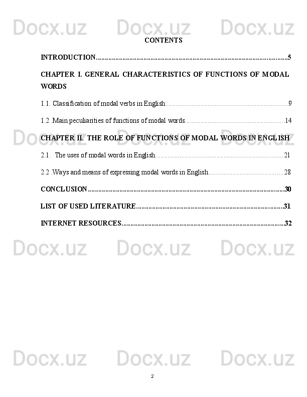 2CONTENTS                       
INTRODUCTION ............................................................................................................. 5
CHAPTER   I.   GENERAL   CHARACTERISTICS   OF   FUNCTIONS   OF   MODAL 
WORDS
1.1. Classification   of   modal   verbs   in  English ...................................................................... 9
1.2 .Main   peculiarities   of   functions   of   modal   words ......................................................... 14
CHAPTER   II.   THE   ROLE   OF   FUNCTIONS   OF   MODAL   WORDS   IN   ENGLISH
2.1. The   uses   of   modal   words   in   English ......................................................................... 21
2.2 .Ways   and   means   of   expressing   modal   words   in   English ........................................... 28
CONCLUSION ................................................................................................................ 30
LIST   OF   USED  LITERATURE. ................................................................................... 31
INTERNET   RESOURCES ............................................................................................. 32 